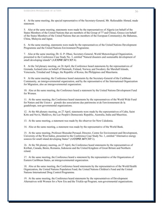 BARBADOS PROGRAMME OF ACTION 56 
4. At the same meeting, the special representative of the Secretary-General, Mr. Rafeeuddin Ahmed, made statement. 
5. Also at the same meeting, statements were made by the representatives of Algeria (on behalf of the States Members of the United Nations that are members of the Group of 77 and China), Greece (on behalf of the States Members of the United Nations that are members of the European Community), the Bahamas, China, Malaysia and Japan. 
6. At the same meeting, statements were made by the representatives of the United Nations Development Programme and the United Nations Environment Programme. 
7. Also at the same meeting, Dr. G. P. Obasi, Secretary-General, World Meteorological Organization, presented to the Conference Case Study No. 3, entitled Natural disasters and sustainable development of small developing islands (A/CONF.167/CRP.4). 
8. At the 3rd plenary meeting, on 26 April, the Conference heard statements by the representatives of Grenada, Iceland (also on behalf of Denmark, Finland, Norway and Sweden), the Marshall Islands, Venezuela, Trinidad and Tobago, the Republic of Korea, the Philippines and Mauritania. 
9. At the same meeting, the Conference heard statements by the Secretary-General of the Caribbean Community, an intergovernmental organization, and by the representative of the International Organization for Migration, also an intergovernmental organization. 
10. Also at the same meeting, the Conference heard a statement by the United Nations Development Fund for Women. 
11. At the same meeting, the Conference heard statements by the representatives of the World Wide Fund for Nature and the Union rgionale des associations due patrimoine et de l'environnement de la guadeloupe, non-governmental organizations. 
12. At the 4th plenary meeting, on 27 April, statements were made by the representatives of Cuba, Saint Kitts and Nevis, Maldives, the Lao People's Democratic Republic, Australia, India and Mauritius. 
13. At the same meeting, a statement was made by the observer for New Caledonia. 
14. Also at the same meeting, a statement was made by the representative of the World Bank. 
15. At the same meeting, Professor Bisnodat Persaud, Director, Centre for Environment and Development, University of the West Indies, presented to the Conference Case Study No. 1, entitled Alternative energy sources for small island developing States (A/CONF.167/CRP.1). 
16. At the 5th plenary meeting, on 27 April, the Conference heard statements by the representatives of Kiribati, Canada, Benin, Romania, Indonesia and the United Kingdom of Great Britain and Northern reland. 
17. At the same meeting, the Conference heard a statement by the representative of the Organization of Eastern Caribbean States, an intergovernmental organization. 
18. Also at the same meeting, the Conference heard statements by the representatives of the World Health Organization, the United Nations Population Fund, the United Nations Children's Fund and the United Nations International Drug Control Programme. 
19. At the same meeting, the Conference heard statements by the representatives of Development Alternatives with Women for a New Era and the Trickle-up Program, non-governmental organizations. 
 