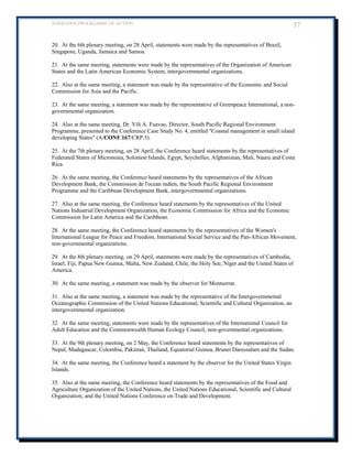 BARBADOS PROGRAMME OF ACTION 57 
20. At the 6th plenary meeting, on 28 April, statements were made by the representatives of Brazil, Singapore, Uganda, Jamaica and Samoa. 
21. At the same meeting, statements were made by the representatives of the Organization of American States and the Latin American Economic System, intergovernmental organizations. 
22. Also at the same meeting, a statement was made by the representative of the Economic and Social Commission for Asia and the Pacific. 
23. At the same meeting, a statement was made by the representative of Greenpeace International, a non- governmental organization. 
24. Also at the same meeting, Dr. Vili A. Fuavao, Director, South Pacific Regional Environment Programme, presented to the Conference Case Study No. 4, entitled Coastal management in small island developing States (A/CONF.167/CRP.5). 
25. At the 7th plenary meeting, on 28 April, the Conference heard statements by the representatives of Federated States of Micronesia, Solomon Islands, Egypt, Seychelles, Afghanistan, Mali, Nauru and Costa Rica. 
26. At the same meeting, the Conference heard statements by the representatives of the African Development Bank, the Commission de l'ocean indien, the South Pacific Regional Environment Programme and the Caribbean Development Bank, intergovernmental organizations. 
27. Also at the same meeting, the Conference heard statements by the representatives of the United Nations Industrial Development Organization, the Economic Commission for Africa and the Economic Commission for Latin America and the Caribbean. 
28. At the same meeting, the Conference heard statements by the representatives of the Women's International League for Peace and Freedom, International Social Service and the Pan-African Movement, non-governmental organizations. 
29. At the 8th plenary meeting, on 29 April, statements were made by the representatives of Cambodia, Israel, Fiji, Papua New Guinea, Malta, New Zealand, Chile, the Holy See, Niger and the United States of America. 
30. At the same meeting, a statement was made by the observer for Montserrat. 
31. Also at the same meeting, a statement was made by the representative of the Intergovernmental Oceanographic Commission of the United Nations Educational, Scientific and Cultural Organization, an intergovernmental organization. 
32. At the same meeting, statements were made by the representatives of the International Council for Adult Education and the Commonwealth Human Ecology Council, non-governmental organizations. 
33. At the 9th plenary meeting, on 2 May, the Conference heard statements by the representatives of Nepal, Madagascar, Colombia, Pakistan, Thailand, Equatorial Guinea, Brunei Darussalam and the Sudan. 
34. At the same meeting, the Conference heard a statement by the observer for the United States Virgin Islands. 
35. Also at the same meeting, the Conference heard statements by the representatives of the Food and Agriculture Organization of the United Nations, the United Nations Educational, Scientific and Cultural Organization, and the United Nations Conference on Trade and Development. 
 