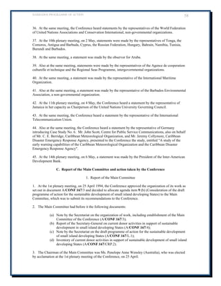 BARBADOS PROGRAMME OF ACTION 58 
36. At the same meeting, the Conference heard statements by the representatives of the World Federation of United Nations Associations and Conservation International, non-governmental organizations. 
37. At the 10th plenary meeting, on 2 May, statements were made by the representatives of Tonga, the Comoros, Antigua and Barbuda, Cyprus, the Russian Federation, Hungary, Bahrain, Namibia, Tunisia, Burundi and Barbados. 
38. At the same meeting, a statement was made by the observer for Aruba. 
39. Also at the same meeting, statements were made by the representatives of the Agence de cooperation culturelle et technique and the Regional Seas Programme, intergovernmental organizations. 
40. At the same meeting, a statement was made by the representative of the International Maritime Organization. 
41. Also at the same meeting, a statement was made by the representative of the Barbados Environmental Association, a non-governmental organization. 
42. At the 11th plenary meeting, on 4 May, the Conference heard a statement by the representative of Jamaica in her capacity as Chairperson of the United Nations University Governing Council. 
43. At the same meeting, the Conference heard a statement by the representative of the International Telecommunication Union. 
44. Also at the same meeting, the Conference heard a statement by the representative of Germany introducing Case Study No. 6. Mr. John Scott, Centre for Public Service Communications, also on behalf of Mr. C. E. Berridge, Caribbean Meteorological Organization, and Mr. Jeremy Collymore, Caribbean Disaster Emergency Response Agency, presented to the Conference the study, entitled A study of the early warning capabilities of the Caribbean Meteorological Organization and the Caribbean Disaster Emergency Response Agency. 
45. At the 14th plenary meeting, on 6 May, a statement was made by the President of the Inter-American Development Bank. 
C. Report of the Main Committee and action taken by the Conference 
1. Report of the Main Committee 
1. At the 1st plenary meeting, on 25 April 1994, the Conference approved the organization of its work as set out in document A/CONF.167/3 and decided to allocate agenda item 9 (b) (Consideration of the draft programme of action for the sustainable development of small island developing States) to the Main Committee, which was to submit its recommendations to the Conference. 
2. The Main Committee had before it the following documents: 
(a) Note by the Secretariat on the organization of work, including establishment of the Main Committee of the Conference (A/CONF.167/3); 
(b) Report of the Secretary-General on current donor activities in support of sustainable development in small island developing States (A/CONF.167/4); 
(c) Note by the Secretariat on the draft programme of action for the sustainable development of small island developing States (A/CONF.167/L.1); 
(d) Inventory of current donor activities in support of sustainable development of small island developing States (A/CONF.167/CRP.2). 
3. The Chairman of the Main Committee was Ms. Penelope Anne Wensley (Australia), who was elected by acclamation at the 1st plenary meeting of the Conference, on 25 April.  