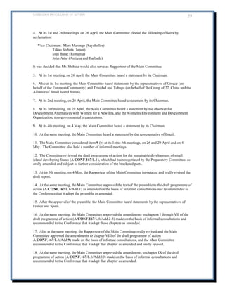 BARBADOS PROGRAMME OF ACTION 59 
4. At its 1st and 2nd meetings, on 26 April, the Main Committee elected the following officers by acclamation: 
Vice-Chairmen: Marc Marengo (Seychelles) 
Takao Shibata (Japan) 
Ioan Barac (Romania) 
John Ashe (Antigua and Barbuda) 
It was decided that Mr. Shibata would also serve as Rapporteur of the Main Committee. 
5. At its 1st meeting, on 26 April, the Main Committee heard a statement by its Chairman. 
6. Also at its 1st meeting, the Main Committee heard statements by the representatives of Greece (on behalf of the European Community) and Trinidad and Tobago (on behalf of the Group of 77, China and the Alliance of Small Island States). 
7. At its 2nd meeting, on 26 April, the Main Committee heard a statement by its Chairman. 
8. At its 3rd meeting, on 29 April, the Main Committee heard a statement by the observer for Development Alternatives with Women for a New Era, and the Women's Environment and Development Organization, non-governmental organizations. 
9. At its 4th meeting, on 4 May, the Main Committee heard a statement by its Chairman. 
10. At the same meeting, the Main Committee heard a statement by the representative of Brazil. 
11. The Main Committee considered item 9 (b) at its 1st to 5th meetings, on 26 and 29 April and on 4 May. The Committee also held a number of informal meetings. 
12. The Committee reviewed the draft programme of action for the sustainable development of small island developing States (A/CONF.167/L.1), which had been negotiated by the Preparatory Committee, as orally amended and subject to further consideration of the bracketed parts. 
13. At its 5th meeting, on 4 May, the Rapporteur of the Main Committee introduced and orally revised the draft report. 
14. At the same meeting, the Main Committee approved the text of the preamble to the draft programme of action (A/CONF.167/L.6/Add.1) as amended on the basis of informal consultations and recommended to the Conference that it adopt the preamble as amended. 
15. After the approval of the preamble, the Main Committee heard statements by the representatives of France and Spain. 
16. At the same meeting, the Main Committee approved the amendments to chapters I through VII of the draft programme of action (A/CONF.167/L.6/Add.2-8) made on the basis of informal consultations and recommended to the Conference that it adopt those chapters as amended. 
17. Also at the same meeting, the Rapporteur of the Main Committee orally revised and the Main Committee approved the amendments to chapter VIII of the draft programme of action A/CONF.167/L.6/Add.9) made on the basis of informal consultations, and the Main Committee recommended to the Conference that it adopt that chapter as amended and orally revised. 
18. At the same meeting, the Main Committee approved the amendments to chapter IX of the draft programme of action (A/CONF.167/L.6/Add.10) made on the basis of informal consultations and recommended to the Conference that it adopt that chapter as amended.  