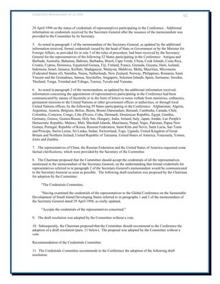 BARBADOS PROGRAMME OF ACTION 62 
29 April 1994 on the status of credentials of representatives participating in the Conference. Additional information on credentials received by the Secretary-General after the issuance of the memorandum was provided to the Committee by its Secretary. 
5. As noted in paragraph 1 of the memorandum of the Secretary-General, as updated by the additional information received, formal credentials issued by the head of State or Government or by the Minister for Foreign Affairs, as provided for in rule 3 of the rules of procedure, had been received by the Secretary- General for the representatives of the following 52 States participating in the Conference: Antigua and Barbuda, Australia, Bahamas, Bahrain, Barbados, Brazil, Cape Verde, China, Cook Islands, Costa Rica, 
Croatia, Cyprus, Dominica, Equatorial Guinea, Fiji, Finland, France, Grenada, Guyana, Haiti, Iceland, Indonesia, Israel, Jamaica, Kiribati, Madagascar, Malaysia, Maldives, Malta, Mauritius, Micronesia (Federated States of), Namibia, Nauru, Netherlands, New Zealand, Norway, Philippines, Romania, Saint 
Vincent and the Grenadines, Samoa, Seychelles, Singapore, Solomon Islands, Spain, Suriname, Sweden, Thailand, Tonga, Trinidad and Tobago, Tunisia, Tuvalu and Vanuatu. 
6. As noted in paragraph 2 of the memorandum, as updated by the additional information received, information concerning the appointment of representatives participating in the Conference had been communicated by means of facsimile or in the form of letters or notes verbale from ministries, embassies, permanent missions to the United Nations or other government offices or authorities, or through local United Nations offices, by the following 59 States participating in the Conference: Afghanistan, Algeria, 
Argentina, Austria, Belgium, Belize, Benin, Brunei Darussalam, Burundi, Cambodia, Canada, Chile, Colombia, Comoros, Congo, Côte d'Ivoire, Cuba, Denmark, Dominican Republic, Egypt, Gambia, Germany, Greece, Guinea Bissau, Holy See, Hungary, India, Ireland, Italy, Japan, Jordan, Lao People's 
Democratic Republic, Malawi, Mali, Marshall Islands, Mauritania, Nepal, Niger, Pakistan, Papua New Guinea, Portugal, Republic of Korea, Russian Federation, Saint Kitts and Nevis, Saint Lucia, Sao Tome and Principe, Sierra Leone, Sri Lanka, Sudan, Switzerland, Togo, Uganda, United Kingdom of Great Britain and Northern Ireland, United Republic of Tanzania, United States of America, Venezuela, Yemen, Zaire and Zambia. 
7. The representatives of China, the Russian Federation and the United States of America requested some factual clarifications, which were provided by the Secretary of the Committee. 
8. The Chairman proposed that the Committee should accept the credentials of all the representatives mentioned in the memorandum of the Secretary-General, on the understanding that formal credentials for representatives referred to in paragraph 2 of the Secretary-General's memorandum would be communicated to the Secretary-General as soon as possible. The following draft resolution was proposed by the Chairman for adoption by the Committee: 
The Credentials Committee, 
Having examined the credentials of the representatives to the Global Conference on the Sustainable Development of Small Island Developing States referred to in paragraphs 1 and 2 of the memorandum of the Secretary-General dated 29 April 1994, as orally updated, 
Accepts the credentials of the representatives concerned. 
9. The draft resolution was adopted by the Committee without a vote. 
10. Subsequently, the Chairman proposed that the Committee should recommend to the Conference the adoption of a draft resolution (para. 11 below). The proposal was adopted by the Committee without a vote. 
Recommendation of the Credentials Committee 
11. The Credentials Committee recommends to the Conference the adoption of the following draft resolution:  