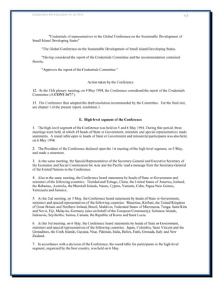 BARBADOS PROGRAMME OF ACTION 63 
Credentials of representatives to the Global Conference on the Sustainable Development of Small Island Developing States 
The Global Conference on the Sustainable Development of Small Island Developing States, 
Having considered the report of the Credentials Committee and the recommendation contained therein, 
Approves the report of the Credentials Committee. 
Action taken by the Conference 
12. At the 11th plenary meeting, on 4 May 1994, the Conference considered the report of the Credentials Committee (A/CONF.167/7). 
13. The Conference then adopted the draft resolution recommended by the Committee. For the final text, see chapter I of the present report, resolution 3. 
E. High-level segment of the Conference 
1. The high-level segment of the Conference was held on 5 and 6 May 1994. During that period, three meetings were held, at which 45 heads of State or Government, ministers and special representatives made statements. A round table open to heads of State or Government and ministerial participants was also held, on 6 May 1994. 
2. The President of the Conference declared open the 1st meeting of the high-level segment, on 5 May, and made a statement. 
3. At the same meeting, the Special Representative of the Secretary-General and Executive Secretary of the Economic and Social Commission for Asia and the Pacific read a message from the Secretary-General of the United Nations to the Conference. 
4. Also at the same meeting, the Conference heard statements by heads of State or Government and ministers of the following countries: Trinidad and Tobago, China, the United States of America, Iceland, the Bahamas, Australia, the Marshall Islands, Nauru, Cyprus, Vanuatu, Cuba, Papua New Guinea, 
Venezuela and Jamaica. 
5. At the 2nd meeting, on 5 May, the Conference heard statements by heads of State or Government, ministers and special representatives of the following countries: Mauritius, Kiribati, the United Kingdom of Great Britain and Northern Ireland, Brazil, Maldives, Federated States of Micronesia, Tonga, Saint Kitts and Nevis, Fiji, Malaysia, Germany (also on behalf of the European Community), Solomon Islands, Indonesia, Seychelles, Samoa, Canada, the Republic of Korea and Saint Lucia. 
6. At the 3rd meeting, on 6 May, the Conference heard statements by heads of State or Government, ministers and special representatives of the following countries: Japan, Colombia, Saint Vincent and the Grenadines, the Cook Islands, Guyana, Niue, Pakistan, India, Belize, Haiti, Grenada, Italy and New 
Zealand. 
7. In accordance with a decision of the Conference, the round table for participants in the high-level segment, organized by the host country, was held on 6 May. 
 
