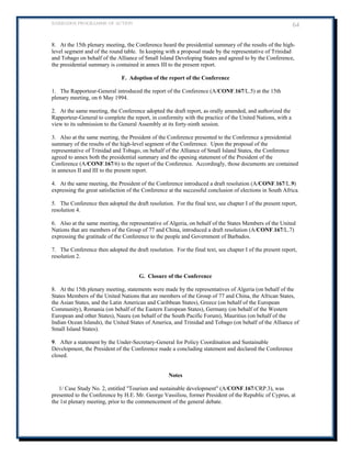 BARBADOS PROGRAMME OF ACTION 64 
8. At the 15th plenary meeting, the Conference heard the presidential summary of the results of the high- level segment and of the round table. In keeping with a proposal made by the representative of Trinidad and Tobago on behalf of the Alliance of Small Island Developing States and agreed to by the Conference, the presidential summary is contained in annex III to the present report. 
F. Adoption of the report of the Conference 
1. The Rapporteur-General introduced the report of the Conference (A/CONF.167/L.5) at the 15th plenary meeting, on 6 May 1994. 
2. At the same meeting, the Conference adopted the draft report, as orally amended, and authorized the Rapporteur-General to complete the report, in conformity with the practice of the United Nations, with a view to its submission to the General Assembly at its forty-ninth session. 
3. Also at the same meeting, the President of the Conference presented to the Conference a presidential summary of the results of the high-level segment of the Conference. Upon the proposal of the representative of Trinidad and Tobago, on behalf of the Alliance of Small Island States, the Conference 
agreed to annex both the presidential summary and the opening statement of the President of the Conference (A/CONF.167/6) to the report of the Conference. Accordingly, those documents are contained in annexes II and III to the present report. 
4. At the same meeting, the President of the Conference introduced a draft resolution (A/CONF.167/L.9) expressing the great satisfaction of the Conference at the successful conclusion of elections in South Africa. 
5. The Conference then adopted the draft resolution. For the final text, see chapter I of the present report, resolution 4. 
6. Also at the same meeting, the representative of Algeria, on behalf of the States Members of the United Nations that are members of the Group of 77 and China, introduced a draft resolution (A/CONF.167/L.7) expressing the gratitude of the Conference to the people and Government of Barbados. 
7. The Conference then adopted the draft resolution. For the final text, see chapter I of the present report, resolution 2. 
G. Closure of the Conference 
8. At the 15th plenary meeting, statements were made by the representatives of Algeria (on behalf of the States Members of the United Nations that are members of the Group of 77 and China, the African States, the Asian States, and the Latin American and Caribbean States), Greece (on behalf of the European Community), Romania (on behalf of the Eastern European States), Germany (on behalf of the Western European and other States), Nauru (on behalf of the South Pacific Forum), Mauritius (on behalf of the Indian Ocean Islands), the United States of America, and Trinidad and Tobago (on behalf of the Alliance of Small Island States). 
9. After a statement by the Under-Secretary-General for Policy Coordination and Sustainable Development, the President of the Conference made a concluding statement and declared the Conference closed. 
Notes 
1/ Case Study No. 2, entitled Tourism and sustainable development (A/CONF.167/CRP.3), was presented to the Conference by H.E. Mr. George Vassiliou, former President of the Republic of Cyprus, at the 1st plenary meeting, prior to the commencement of the general debate. 
 