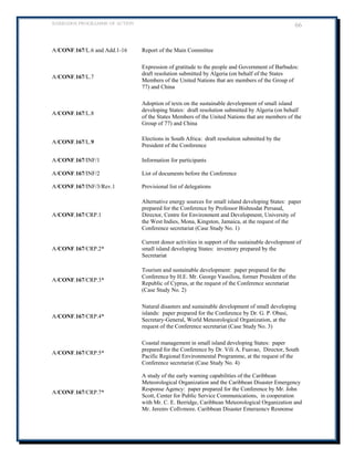 BARBADOS PROGRAMME OF ACTION 66 
A/CONF.167/L.6 and Add.1-16 
Report of the Main Committee 
A/CONF.167/L.7 
Expression of gratitude to the people and Government of Barbados: draft resolution submitted by Algeria (on behalf of the States Members of the United Nations that are members of the Group of 77) and China 
A/CONF.167/L.8 
Adoption of texts on the sustainable development of small island developing States: draft resolution submitted by Algeria (on behalf of the States Members of the United Nations that are members of the Group of 77) and China 
A/CONF.167/L.9 
Elections in South Africa: draft resolution submitted by the President of the Conference 
A/CONF.167/INF/1 
Information for participants 
A/CONF.167/INF/2 
List of documents before the Conference 
A/CONF.167/INF/3/Rev.1 
Provisional list of delegations 
A/CONF.167/CRP.1 
Alternative energy sources for small island developing States: paper prepared for the Conference by Professor Bishnodat Persaud, Director, Centre for Environment and Development, University of the West Indies, Mona, Kingston, Jamaica, at the request of the Conference secretariat (Case Study No. 1) 
A/CONF.167/CRP.2* 
Current donor activities in support of the sustainable development of small island developing States: inventory prepared by the Secretariat 
A/CONF.167/CRP.3* 
Tourism and sustainable development: paper prepared for the Conference by H.E. Mr. George Vassiliou, former President of the Republic of Cyprus, at the request of the Conference secretariat (Case Study No. 2) 
A/CONF.167/CRP.4* 
Natural disasters and sustainable development of small developing islands: paper prepared for the Conference by Dr. G. P. Obasi, Secretary-General, World Meteorological Organization, at the request of the Conference secretariat (Case Study No. 3) 
A/CONF.167/CRP.5* 
Coastal management in small island developing States: paper prepared for the Conference by Dr. Vili A. Fuavao, Director, South Pacific Regional Environmental Programme, at the request of the Conference secretariat (Case Study No. 4) 
A/CONF.167/CRP.7* 
A study of the early warning capabilities of the Caribbean Meteorological Organization and the Caribbean Disaster Emergency Response Agency: paper prepared for the Conference by Mr. John Scott, Center for Public Service Communications, in cooperation with Mr. C. E. Berridge, Caribbean Meteorological Organization and Mr. Jeremy Collymore, Caribbean Disaster Emergency Response  