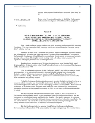 BARBADOS PROGRAMME OF ACTION 67 
Agency, at the request of the Conference secretariat (Case Study No. 6) 
A/48/36 and Add.1 and 2 
Report of the Preparatory Committee for the Global Conference on the Sustainable Development of Small Island Developing States 
------------------- 
* English only. 
Annex II 
OPENING STATEMENT BY H.E. MR. L. ERSKINE SANDIFORD, 
PRIME MINISTER OF BARBADOS AND PRESIDENT OF THE 
GLOBAL CONFERENCE ON THE SUSTAINABLE DEVELOPMENT 
OF SMALL ISLAND DEVELOPING STATES 
First, I thank you for the honour you have done me in acclaiming me President of this important Conference. With your cooperation, I will endeavour to achieve a successful meeting. I promise you the Chair's unfailing courtesy. 
And now, on behalf of the Government and people of Barbados, I take great pleasure in warmly and enthusiastically welcoming you to this, the opening ceremony of the first ever Global Conference on the Sustainable Development of Small Island Developing States. You have done us an esteemed honour in granting us the privilege of hosting this historic meeting, which will address matters pregnant with significance not only for present but also for future generations. 
This Conference represents one of the most significant events in the history of small island developing States. It takes its origins in the United Nations Conference on Environment and Development, held in Rio de Janeiro in 1992. 
I led the Barbados delegation to the Rio Conference; indeed, it was following upon the formal acceptance there by the international community that small island developing States represented a distinctive category of States meriting special attention that I offered Barbados as the venue for the 
present Conference. Today, I therefore feel a special sense of fulfilment as we meet here to continue the work started some two years ago in Brazil. 
At the Rio Conference, the international community agreed at the highest political level to act in concert in order to pursue the goal of sustainable development. We took a stand that the high level of unsustainability prevalent in developed as well as developing countries was unacceptable. We also reached a consensus on the need to change our course and to put an end to the vicious cycle of environmental degradation, economic decline and social deprivation, in which the vast majority of countries appeared to be locked. 
The decisions made at that Summit and formalized in Agenda 21, the Rio Declaration on Environment and Development, a body of principles for the world-wide management of forests, and two conventions on global climate change and biodiversity, signalled a firm resolve to conquer the economic, social and environmental problems that ultimately threaten our continued survival on this planet Earth. Our task here in Barbados is to convert that resolve into concrete action by outlining realistic policies and setting attainable targets in the search for patterns of sustainable development. 
The Rio Conference, following upon the United Nations Conference on the Human Environment held in Stockholm in 1972, represented the first step in a long journey. It is essential that we  