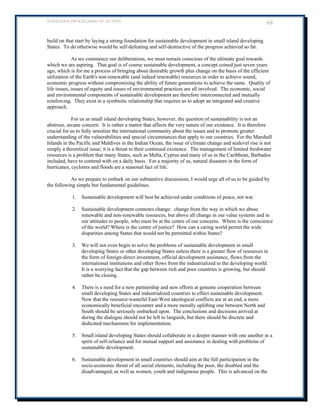BARBADOS PROGRAMME OF ACTION 68 
build on that start by laying a strong foundation for sustainable development in small island developing States. To do otherwise would be self-defeating and self-destructive of the progress achieved so far. 
As we commence our deliberations, we must remain conscious of the ultimate goal towards which we are aspiring. That goal is of course sustainable development, a concept coined just seven years ago, which is for me a process of bringing about desirable growth plus change on the basis of the efficient utilization of the Earth's non-renewable (and indeed renewable) resources in order to achieve sound, economic progress without compromising the ability of future generations to achieve the same. Quality of life issues, issues of equity and issues of environmental practices are all involved. The economic, social and environmental components of sustainable development are therefore interconnected and mutually reinforcing. They exist in a symbiotic relationship that requires us to adopt an integrated and creative approach. 
For us as small island developing States, however, the question of sustainability is not an abstruse, arcane concern. It is rather a matter that affects the very nature of our existence. It is therefore crucial for us to fully sensitize the international community about the issues and to promote greater understanding of the vulnerabilities and special circumstances that apply to our countries. For the Marshall Islands in the Pacific and Maldives in the Indian Ocean, the issue of climate change and sealevel rise is not 
simply a theoretical issue; it is a threat to their continued existence. The management of limited freshwater resources is a problem that many States, such as Malta, Cyprus and many of us in the Caribbean, Barbados included, have to contend with on a daily basis. For a majority of us, natural disasters in the form of hurricanes, cyclones and floods are a seasonal fact of life. 
As we prepare to embark on our substantive discussions, I would urge all of us to be guided by the following simple but fundamental guidelines. 
1. Sustainable development will best be achieved under conditions of peace, not war. 
2. Sustainable development connotes change: change from the way in which we abuse renewable and non-renewable resources, but above all change in our value systems and in our attitudes to people, who must be at the centre of our concerns. Where is the conscience of the world? Where is the centre of justice? How can a caring world permit the wide disparities among States that would not be permitted within States? 
3. We will not even begin to solve the problems of sustainable development in small developing States or other developing States unless there is a greater flow of resources in the form of foreign-direct investment, official development assistance, flows from the international institutions and other flows from the industrialized to the developing world. It is a worrying fact that the gap between rich and poor countries is growing, but should rather be closing. 
4. There is a need for a new partnership and new efforts at genuine cooperation between small developing States and industrialized countries to effect sustainable development. Now that the resource-wasteful East-West ideological conflicts are at an end, a more economically beneficial encounter and a more morally uplifting one between North and South should be seriously embarked upon. The conclusions and decisions arrived at during the dialogue should not be left to languish, but there should be discrete and dedicated mechanisms for implementation. 
5. Small island developing States should collaborate in a deeper manner with one another in a spirit of self-reliance and for mutual support and assistance in dealing with problems of sustainable development. 
6. Sustainable development in small countries should aim at the full participation in the socio-economic thrust of all social elements, including the poor, the disabled and the disadvantaged, as well as women, youth and indigenous people. This is advanced on the  
