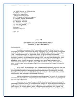 BARBADOS PROGRAMME OF ACTION 70 
The themes are grand, the ends climacteric. 
So globally we must cooperate, 
Share the costs proportionate 
Lest the globe itself disintegrate. 
Let our sure guides be balance and judgement 
So we too may bequeath an environment 
Sustainable in development, 
Rich, bounteous, beneficent 
For our children and their posterity. 
Let a great chain of being 
Link animate and inanimate 
In this space, 
In this time and place. 
I thank you. 
Annex III 
PRESIDENTIAL SUMMARY OF THE HIGH-LEVEL 
SEGMENT OF THE CONFERENCE 
High-level debate 
Upon the recommendation of the Preparatory Committee for the Global Conference on the Sustainable Development of Small Island Developing States, a high-level segment, open to participation at the head of State or Government or ministerial level, was held at the Sherbourne Centre on 5 and 6 May 1994. The session was devoted to a debate on the theme Forging partnerships for sustainable development which lay at the heart of the commitments made by the international community at the Rio Conference from which the current Conference took its origins. That theme was considered to be highly appropriate because the unique characteristics of small island developing States - their small size and populations, limited resources and isolation from markets, high transport and infrastructure costs, vulnerability to natural disasters and to the vagaries of the international economy, to name but a few - called for the forging of new types of partnerships if those States were to achieve the goal of sustainable development. 
In that context, the major assets of small island developing States were identified as being their coastal and marine resources, their natural beauty and, most importantly, their people. Human resource development was seen as being fundamental to the sustainable development of small island developing 
States; their potential in that area needed to be developed to the full, for without an educated and skilled human resource base, sustainable development was not possible. 
The careful management of finite marine resources, particularly fish stocks, and the need for the development of integrated coastal management plans were identified as being critical to long-term growth and improving living standards. 
It was noted that the natural beauty of small islands and their coastal resources constituted the foundation of the tourism industry, on which many island countries had become increasingly dependent for the growth of their economies and for providing employment. In that regard, attention was drawn to the fragile nature of the resources on which tourism was based and the commensurate need to protect those resources if tourism was to continue to be a major growth sector. Sustainable tourism development, it was  
