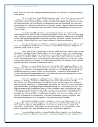 BARBADOS PROGRAMME OF ACTION 71 
noted, should take into account not only environmental health but also the quality of life and the culture of island peoples. 
One of the major areas identified by participants as posing a serious threat to the environment of small island developing States was global warming, resulting in climate change and sealevel rise. It was noted that the problems created by global warming were multifaceted and far-reaching. Examples included the retreat of shorelines and the consequent loss of agricultural land, increased flooding, the salination of coastal aquifers and a reduction in the availability of freshwater supplies. As part of the process of dealing with that problem, a call was made for States to accede to the United Nations Framework Convention on Climate Change. 
The problems posed by natural and environmental disasters were also prominent in the statements presented in the debate. On account of their geographic location, many small island developing States experienced frequent natural disasters caused by cyclones, earthquakes and landslides, with obvious adverse impacts on the sustainability of consumption, investment and growth. Attention was also drawn to the increasing difficulty island States faced in ensuring themselves against natural disasters. 
There was general agreement on the need to implement appropriate population policies in small island developing States if the adverse socio-economic and environmental consequences of high rates of population growth were to be avoided. 
Marine pollution and its consequences for tourism, marine biodiversity and coral reefs were also identified as a significant problem. Marine pollution was seen as being the result of land-based activities, for which small island developing States were themselves responsible, and sea-based activities, particularly the dumping of hazardous and toxic wastes in the oceans. The need for greater control over land-based sources of marine pollution through sustainable agricultural and industrial practices, as well as the need for waste-treatment facilities, were stressed. It was noted that action dealing with sea-based sources of marine pollution required the cooperation of industrialized countries. 
Reference was made to the development of a vulnerability index to supplement the use of the GNP per capita criterion as a measure of economic development. It was argued that the latter distorted the real position of small island developing States in that it failed to take account of the high costs incurred by those States in providing essential services. It was suggested that a vulnerability index that took into account environmental considerations would give small island developing States more equitable access to international assistance, including financial assistance. 
Participants highlighted the need for partnerships to be formed at several levels to deal with the problems and challenges facing small island developing States in their achievement of sustainable development. First, and consistent with the principle that the small island developing States themselves must bear primary responsibility for their sustainable development, was the need for effective partnerships to be formed between national Governments and the people they served. In attempting to activate a sense of common purpose, it was noted that all sectors of society, including women, youth, indigenous groups and non-governmental organizations would need to be involved in the formulation and implementation of sustainable development strategies and programmes. The importance of national-level partnerships was 
related not only to the attainment of economic and environmental goals but also to ensuring equity and justice in the distribution of national income. Inequitable distribution led to poverty and poverty led to environmental degradation, which in turn posed a constraint to sustained development. 
A second level at which partnerships were called for involved regional cooperation. It was recognized that some sustainable development issues and problems were best managed at the regional level. Regional cooperation offered the benefits of economies of scale that were not available at the national level. In several areas, such as higher education and training, air and sea transport and natural disaster preparedness, small island States stood to gain much from regional cooperation. 
As a result of their small size, most small island developing States had a very limited capacity to build and maintain the infrastructure necessary for sustainable development and at the same time invest  