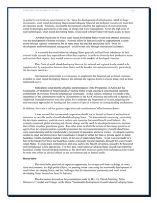 BARBADOS PROGRAMME OF ACTION 72 
in productive activities to raise income levels. Since the development of infrastructure called for large investments, small island developing States needed adequate financial and technical resources to meet their development needs. Similarly, sustainable development called for the application of environmentally sound technologies, particularly in the areas of energy and waste management. Given the high costs of such technologies, small island developing States, would need to be provided with ready access to them. 
Another crucial area in which small island developing States would need external assistance was the development of human resources. National efforts in that area could be supplemented to some extent through regional cooperation, but in many areas the need for specialized skills - both for development and environmental management - could be met only through international assistance. 
It was noted that small island developing States generally suffered from imbalances in their external trade because they imported more than they exported. In order to diversify their productive sector and increase their exports, they needed to secure access to the markets of developed countries. 
The efforts of small island developing States at the national and regional levels needed to be supplemented by cooperation between those States and the broader international community, particularly the developed countries. 
International partnerships were necessary to supplement the financial and technical resources available to small island developing States at the national and regional levels in crucial areas, such as those mentioned above. 
Participants noted that the effective implementation of the Programme of Action for the Sustainable Development of Small Island Developing States would required a concerted and sustained commitment of resources from the international community. In that context, reference was made to the importance of the commitments made by Governments as the Rio Conference and reflected in Agenda 21. Additional financial resources were also called for to underpin the Programme of Action, requiring new and innovative approaches to funding and the creation of special windows in existing funding mechanisms. 
In addition, there was a call for greater cooperation and coordination of effort between donors. 
It was stressed that international cooperation should not be limited to financial and technical assistance to meet the needs of small island developing States. The international community, particularly the developed countries, could do much in their own countries that would benefit small islands. An example concerned global warming and climate change and the need for developed countries to increase their efforts to reduce greenhouse gases. Two other areas in which the actions of developed countries or agents from developed countries would help maintain the environmental integrity of small island States were ocean dumping and the transboundary movement of hazardous and toxic wastes. Developed countries needed to enact and enforce laws that would make it illegal for either the State or private agents to dump hazardous wastes, including nuclear wastes, in the seas of small island States. A call was also made for a ban on the transport of toxic and hazardous wastes, especially nuclear materials, through the seas of small island States. Existing legal instruments in that area, such as the Basel Convention, needed to be honoured and strengthened, where appropriate. For their part, small island developing States should stop importing hazardous wastes from developed countries, as the short-term monetary gains from such transactions would be more than offset by adverse effects on the environment and on human health. 
Round table 
The round table provided an important opportunity for an open and frank exchange of views, ideas and concerns, at a high political level, on pressing issues concerning the sustainable development of small island developing States, and the challenges that the international community and small island developing States themselves faced in that area. 
The discussions focused on the presentations made by H.E. Dr. Patrick Manning, Prime Minister of Trinidad and Tobago, on the theme Sustainable development of small island developing States  