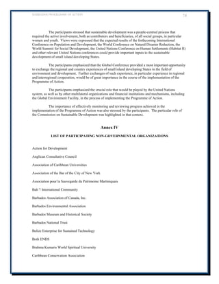 BARBADOS PROGRAMME OF ACTION 74 
The participants stressed that sustainable development was a people-centred process that required the active involvement, both as contributors and beneficiaries, of all social groups, in particular women and youth. Views were expressed that the expected results of the forthcoming International Conference on Population and Development, the World Conference on Natural Disaster Reduction, the World Summit for Social Development, the United Nations Conference on Human Settlements (Habitat II) and other relevant United Nations conferences could provide important inputs to the sustainable development of small island developing States. 
The participants emphasized that the Global Conference provided a most important opportunity to exchange the regional and country experiences of small island developing States in the field of environment and development. Further exchanges of such experience, in particular experience in regional and interregional cooperation, would be of great importance in the course of the implementation of the Programme of Action. 
The participants emphasized the crucial role that would be played by the United Nations system, as well as by other multilateral organizations and financial institutions and mechanisms, including the Global Environment Facility, in the process of implementing the Programme of Action. 
The importance of effectively monitoring and reviewing progress achieved in the implementation of the Programme of Action was also stressed by the participants. The particular role of the Commission on Sustainable Development was highlighted in that context. 
Annex IV 
LIST OF PARTICIPATING NON-GOVERNMENTAL ORGANIZATIONS 
Action for Development 
Anglican Consultative Council 
Association of Caribbean Universities 
Association of the Bar of the City of New York 
Association pour la Sauvegarde du Patrimoine Martiniquais 
Bah '! International Community 
Barbados Association of Canada, Inc. 
Barbados Environmental Association 
Barbados Museum and Historical Society 
Barbados National Trust 
Belize Enterprise for Sustained Technology 
Both ENDS 
Brahma Kumaris World Spiritual University 
Caribbean Conservation Association  