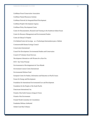 BARBADOS PROGRAMME OF ACTION 75 
Caribbean Forest Conservation Association 
Caribbean Natural Resources Institute 
Caribbean Network for Integrated Rural Development 
Caribbean People's Development Agency 
Caribbean Policy Development Centre 
Centre for Documentation, Research and Training on the Southwest Indian Ocean 
Centre for Resource Management and Environmental Studies 
Centro de Educacin Popular 
Citi-Habitat/Centro de Investigaao e Technologia Intermediaria para o Habitat 
Commonwealth Human Ecology Council 
Conservation International 
Council for Development, Environmental Studies and Conservation 
Council of Voluntary Social Services 
Development Alternatives with Women for a New Era 
ECO - Sao Tome Principe 
Environnement et Developpement du Tiers-Monde 
Environment Liaison Centre International 
Environmental Defense Fund 
European Centre for Studies, Information and Education on Pacific Issues 
Forum for Energy and Development 
Foundation for International Environmental Law and Development 
Foundation for the Peoples of the South Pacific 
Franciscans International, Inc. 
Friends of the Earth Curacao (Amigu di Terra) 
Friends of the Environment 
Friends World Committee for Consultation 
Fundashon Defensa Ambiental 
Global Coral Reef Alliance  