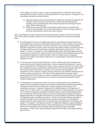 BARBADOS PROGRAMME OF ACTION 9 
social, religious and cultural values or cause any permanent harm to either their people or their land and marine resources, which have sustained island life for many centuries. In Agenda 21, the international community committed itself to: 
(a) Adopt and implement plans and programmes to support the sustainable development and utilization of the marine and coastal resources of small island developing States, including meeting essential human needs, maintaining biodiversity and improving the quality of life for island people; 
(b) Adopt measures that will enable small island developing States to cope effectively, creatively and sustainably with environmental change, as well as to mitigate impacts on and reduce threats posed to marine and coastal resources. 
Those commitments were later incorporated into General Assembly resolution 47/189 of 22 December 1992, which called for a global conference on the sustainable development of small island developing States. 
14. In establishing the basis for a new global partnership for sustainable development, States have acknowledged their common but differentiated responsibilities in respect of global environmental degradation as stated in Principle 7 of the Rio Declaration on Environment and Development. Principle 6 states that the special situation and needs of developing countries, particularly the least developed and those most environmentally vulnerable, shall be given special priority. Under chapter 17, section G of Agenda 21, small island developing States and islands supporting small communities are recognized as a special case for both environment and development, because they are ecologically fragile and vulnerable and their small size, limited resources, geographic dispersion and isolation from markets all place them at a disadvantage economically and prevent economies of scale. 
15. It is in that context that the present Programme of Action addresses the special challenges and constraints facing small island developing States. Because sustainable development is a process and not a phenomenon, the Programme of Action focuses on the next steps that can be taken along the comprehensive path to sustainable development which will follow the principles endorsed by Governments at the United Nations Conference on Environment and Development. The Programme of Action contains a synopsis of actions and policies that should be implemented over the short, medium and long terms. The reports of the regional technical meetings, held in preparation for the Global Conference, remain an important point of reference since they contain a broad collection of recommended actions for the pursuit of sustainable development in small island developing States. 
16. The Programme of Action presents a basis for action in 14 agreed priority areas and defines a number of actions and policies related to environmental and development planning that should be undertaken by small island developing States with the cooperation and assistance of the international community. In general, financing for the implementation of the Programme of Action will come from countries' own public and private sectors. National elements, for inclusion in the medium- and long-term sustainable development plans of small island developing States, are recommended, along with the measures necessary for enhancing their endogenous capacity. Regional approaches to sustainable development/environment problems and technical cooperation for endogenous capacity-building are proposed. And the role of the international community is outlined, including its role in providing access to adequate, predictable, new and additional financial resources; optimizing the use of existing resources and mechanisms in accordance with chapter 33 of Agenda 21; and adopting measures for supporting endogenous capacity-building, in particular for developing human resources and promoting the access of small island developing States to environmentally sound and energy-efficient technology for their sustainable development. In that context, non-governmental organizations and other major groups should be fully involved.  