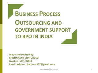 BUSINESS PROCESS
OUTSOURCING AND
GOVERNMENT SUPPORT
TO BPO IN INDIA
Made and Drafted By-
KRISHNKANT CHATURVEDI
Gwalior (MP), INDIA
Email: krishna.chaturvedi37@gmail.com
1KRISHNKANT CHATURVEDI
 
