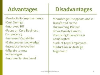 Advantages Disadvantages
•Productivity Improvements
•Cost Savings
•Improved HR
•Focus on Core Business
Competency
•Increased Capability
•Gain process knowledge
•Introduce Innovation
•Migrate to new
technologies
•Improve Service Level
•Knowledge Disappears and is
Transferred to the
Outsourcing Partner
•Poor Quality Control
•Restoring Operations is
Complicated
•Lack of Loyal Employees
•Reduction in Strategic
Alignment
4KRISHNKANT CHATURVEDI
 