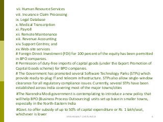 vii. Human Resource Services
viii. Insurance Claim Processing
ix. Legal Database
x. Medical Transcription
xi. Payroll
xii. Remote Maintenance
xiii. Revenue Accounting
xiv. Support Centres; and
xv. Web-site services
# Foreign Direct Investment (FDI) for 100 percent of the equity has been permitted
in BPO companies.
# Permission of duty-free imports of capital goods (under the Export Promotion of
Capital Goods scheme) for BPO companies.
# The Government has promoted several Software Technology Parks (STPs) which
provide ready-to-plug IT and telecom infrastructure. STPs also allow single-window
clearance for all regulatory compliance issues. Currently, several STPs have been
established across India covering most of the major towns/cities
#The Narendra Modi government is contemplating to introduce a new policy that
will help BPO (Business Process Outsourcing) units set up base in smaller towns,
especially in the North-Eastern India
#Govt. to offer subsidy of up to 50% of capital expenditure or Rs 1 lakh/seat,
whichever is lower 6KRISHNKANT CHATURVEDI
 