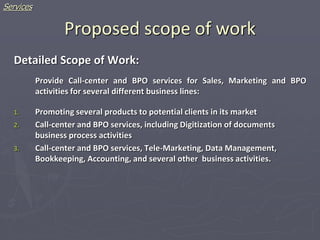 Proposed scope of work
Detailed Scope of Work:
Provide Call-center and BPO services for Sales, Marketing and BPO
activities for several different business lines:
1. Promoting several products to potential clients in its market
2. Call-center and BPO services, including Digitization of documents
business process activities
3. Call-center and BPO services, Tele-Marketing, Data Management,
Bookkeeping, Accounting, and several other business activities.
Services
 