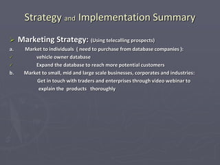 Strategy and Implementation Summary
 Marketing Strategy: (Using telecalling prospects)
a. Market to individuals ( need to purchase from database companies ):
 vehicle owner database
 Expand the database to reach more potential customers
b. Market to small, mid and large scale businesses, corporates and industries:
Get in touch with traders and enterprises through video webinar to
explain the products thoroughly
 