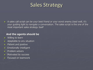 Sales Strategy
► A sales call script can be your best friend or your worst enemy.Used well, it’s
your guiding light to navigate a conversation. The sales script is the one of the
most important sales strategy itself
And the agents should be
► Willing to learn
► Adaptable to any situation
► Patient and positive
► Emotionally intelligent
► Problem solvers
► Motivated by success
► Focused on teamwork
 