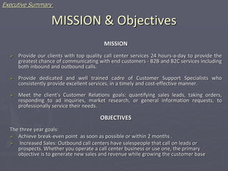 MISSION & Objectives
MISSION
 Provide our clients with top quality call center services 24 hours-a-day to provide the
greatest chance of communicating with end customers - B2B and B2C services including
both inbound and outbound calls.
 Provide dedicated and well trained cadre of Customer Support Specialists who
consistently provide excellent services, in a timely and cost-effective manner.
 Meet the client's Customer Relations goals: quantifying sales leads, taking orders,
responding to ad inquiries, market research, or general information requests, to
professionally service their needs.
OBJECTIVES
The three year goals:
 Achieve break-even point as soon as possible or within 2 months .
 Increased Sales: Outbound call centers have salespeople that call on leads or
prospects. Whether you operate a call center business or use one, the primary
objective is to generate new sales and revenue while growing the customer base
Executive Summary
 