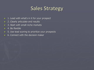 Sales Strategy
► 1. Lead with what's in it for your prospect
► 2. Clearly articulate end results
► 3. Start with small niche markets
► 4. Be flexible
► 5. Use lead scoring to prioritize your prospects
► 6. Connect with the decision maker
 