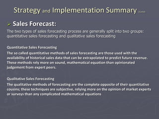 Strategy and Implementation Summary (Contd)
 Sales Forecast:
The two types of sales forecasting process are generally split into two groups:
quantitative sales forecasting and qualitative sales forecasting
Quantitative Sales Forecasting
The so called quantitative methods of sales forecasting are those used with the
availability of historical sales data that can be extrapolated to predict future revenue.
These methods rely more on sound, mathematical equation than opinionated
judgement from expert peers.
Qualitative Sales Forecasting
The qualitative methods of forecasting are the complete opposite of their quantitative
cousins; these techniques are subjective, relying more on the opinion of market experts
or surveys than any complicated mathematical equations
 