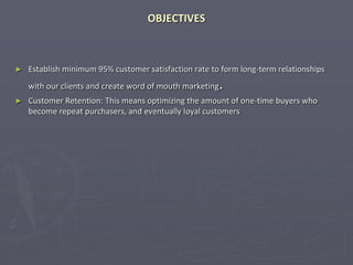 OBJECTIVES
► Establish minimum 95% customer satisfaction rate to form long-term relationships
with our clients and create word of mouth marketing.
► Customer Retention: This means optimizing the amount of one-time buyers who
become repeat purchasers, and eventually loyal customers
 