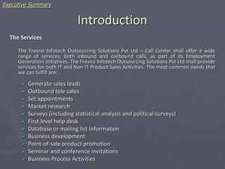 Introduction
The Services
The Fresno Infotech Outsourcing Solutions Pvt Ltd – Call Center shall offer a wide
range of services, both inbound and outbound calls, as part of its Employment
Generation initiatives. The Fresno Infotech Outsourcing Solutions Pvt Ltd shall provide
services for both IT and Non-IT Product Sales Activities. The most common needs that
we can fulfill are:
 Generate sales leads
 Outbound tele sales
 Set appointments
 Market research
 Surveys (including statistical analysis and political surveys)
 First level help desk
 Database or mailing list information
 Business development
 Point-of-sale product promotion
 Seminar and conference invitations
 Business Process Activities
Executive Summary
 