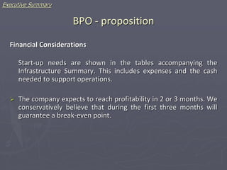 BPO - proposition
Financial Considerations
Start-up needs are shown in the tables accompanying the
Infrastructure Summary. This includes expenses and the cash
needed to support operations.
 The company expects to reach profitability in 2 or 3 months. We
conservatively believe that during the first three months will
guarantee a break-even point.
Executive Summary
 