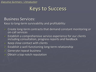 Keys to Success
Business Services:
Keys to long-term survivability and profitability:
 Create long-term contracts that demand constant monitoring or
on-call services
 Establish a comprehensive service experience for our clients
including consultation, progress reports and feedback
 Keep close contact with clients
 Establish a well-functioning long-term relationship
 Generate repeat business
 Obtain a top notch reputation
Executive Summary | Introduction
 