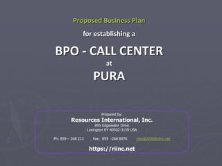 Proposed Business Plan
for establishing a
BPO - CALL CENTER
at
PURA
Prepared by:
Resources International, Inc.
895 Edgewater Drive
Lexington KY 40502-3159 USA
Ph: 859 – 268 212 Fax: 859 -268 8076 msviji2020@riinc.net
https://riinc.net
 