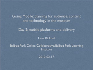 Going Mobile: planning for audience, content
       and technology in the museum

      Day 2: mobile platforms and delivery

                    Titus Bicknell

Balboa Park Online Collaborative/Balboa Park Learning
                      Institute

                     2010-02-17
 