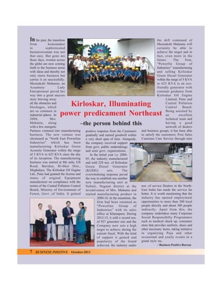 In

the past, the transition
from
homemaker
to
sophisticated
businesswoman was not
that easy. But gone are
those days, women across
the globe are now coming
forth to the business arena
with ideas and thereby not
only starts business but
carries it on successfully.
Meenakshi Mahanta, an
Assamese
Lady
Entrepreneur paved her
way into a great success
story braving away
all the obstacles and
blockages, which
are so common in
industrial sphere. In
2004,
Mrs.
Mahanta, along
with a few energetic
Partners ventured into manufacturing
business. The new venture was
christened as “North East Powerline
Industries” which has been
manufacturing Kirloskar Green
Acoustic Generator within the range
of 5 KVA to 625 KVA since the day
of its inception. The manufacturing
business was started at 8th mile, GS
Road, Baridua, Ri-bhoi Dist.,
Meghalaya. The Kirloskar Oil Engine
Ltd., Pune had granted the license and
status of original Equipment
manufacturer on compliance with the
norms of the Central Pollution Control
Board, Ministry of Environment of
Forest, Govt .of India. It gained

the deft command of
Meenakshi Mahanta will
certainly be able to
achieve the target and in
fact, even more in the
future.
The
firm,
“Powerlin Group of
Industries” manufacturing
and selling Kirloskar
Green Diesel Generator
within the range of 5 KVA
to 625 KVA is an ecofriendly generator with
constant guidance from
Kirloskar Oil Engine
Limited, Pune and
Central Pollution
Control
Board.
Being assisted by
an
excellent
technical team and
having a good
network of dealers
and business groups, it has been able
to satisfy the customers; Post Sales
Customer Care Service through nine

Kirloskar, Illuminating
power predicament Northeast
–the person behind this

7

BUSINESS POSITIVE

positive response from the Customers
gradually and earned goodwill within
a very short span of time. Alongside,
the company received support
from govt. public undertakings
and semi govt. organizations.
In the initial year i.e. 200405, the industry manufactured
and sold 228 nos. of Kirloskar
Green Diesel Generator
(KGDG)
sets.
The
overwhelming response paved
the way to establish one another
new manufacturing unit at
Naltali, Nagaon district at the
inventiveness of Mrs. Mahanta and
started manufacturing product in
2009-10. In the meantime, the
firm had been renamed as
“Powerline
Group
of
Industries” with its sales
office at Khanapara. During
2012-13, it sold a record nos.
of 927 generator sets and the
Company now sets a high
target to achieve during the
current fiscal. With the kind
of support it gained and
popularity of the brand
achieved, the industry under

October-2013

nos. of service Dealers in the NorthEast India has made the service far
better. It is worth mentioning that the
industry has opened employment
opportunities to more than 200 local
people directly and about 300 people
indirectly. Apart from this, the
company undertakes many Corporate
Social Responsibilty Programmes
such as medical check up, consumer
store that provides uniform, shoes and
other necessary items, taking initiative
in organizing Puja and other
occasional and yearly events in a
grand style etc.
– Business Positive Bureau

 