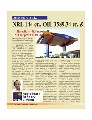 Smile soars in oil...

NRL 144 cr., OIL 3589.34 cr. &
Numaligarh Refinery
FY13 net profit at Rs 144 cr.
N

umaligarh Refinery Ltd (NRL)has
registered a net profit of Rs 144 crore
with a total sales turnover of Rs 8,753
crore for financial year 2012-13.
Addressing the Annual
General Meeting held on 6th septeber
,here , in Guwahati NRL chairman
and managing director of Bharat
Petroleum Corporation Limited
(BPCL), RK Singh said the refinery’s
net worth has risen to Rs 2,757 crore
as on 31 March 2013. The total
dividend to be paid by NRL for last
financial year to its shareholders—
BPCL, Oil India Ltd and Assam
government—was 10 percent,
amounting to Rs 73.56 crore. Assam
government shall receive Rs 9.08
crore as dividend for its equity of
12.35 percent in NRL. The company
has contributed Rs 748 crore to the
Central exchequer, while its
contribution to the state exchequer
was Rs 280 crore.
On the physical front, even
within prevailing
constraints of
lower
crude
availability, crude
oil processing
was maximised to
the
extent

9

BUSINESS POSITIVE

possible and by the end of the year,
2,478 TMT (thousand metric tonnes)
crude throughput was achieved, he
said. NRL went on to record 91.11
percent distillate yield, which was the
highest amongst PSU oil refineries in
the country, while specific energy
consumption—a mark of energy
efficiency in operations—was limited
to the level of 59.7 MBN. On the
safety front, the refinery has
completed over 11 years of
operations without any loss time
accident and for its safety
management systems, NRL has been
awarded the Shrestha Suraksha
Puraskar 2012 by the National Safety
Council, Singh added. On marketing
front, Singh said, out of 2,410 TMT
of petroleum products
marketed
by
the
company, 22 per cent
were sold within North
Eastern region while
balance 78 per cent was
sold outside, with the

October-2013

bulk, aggregating to 85 per cent,
being sold to BPCL.
In order to sustain profitable
operations on a long term basis, the
company is actively pursuing its
refinery expansion plans to increase
its capacity from 3.0 MMTPA to 9.0
MMTPA.
Simultaneously, sourcing and
transportation of imported crude oil
through a pipeline from Dhamra Port
in Odisha is being arduously
pursued, he said. The capacity
expansion of the refinery is expected
to address the challenges that NRL
faces such as sub-economic size of
the refinery and inadequate
availability of crude oil in the North
East, Singh said. The estimated
investment in the refinery expansion
and the associated crude oil pipeline
project would be about Rs 14,000
crore. Expenditure on plan projects
during the year was Rs 161 crore
with the Wax Project, involving a cost
of
Rs
577
crore
under

 