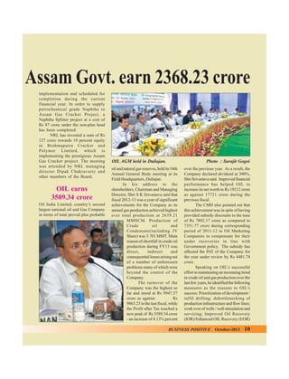 Assam Govt. earn 2368.23 crore
implementation and scheduled for
completion during the current
financial year. In order to supply
petrochemical grade Naphtha to
Assam Gas Cracker Project, a
Naphtha Splitter project at a cost of
Rs 87 crore under the non-plan head
has been completed.
NRL has invested a sum of Rs
127 crore towards 10 percent equity
in Brahmaputra Cracker and
Polymer Limited, which is
implementing the prestigious Assam
Gas Cracker project. The meeting
was attended by NRL managing
director Dipak Chakravarty and
other members of the Board.

OIL earns
3589.34 crore
Oil India Limited, country’s second
largest national oil and Gas Company
in terms of total proved plus probable

OIL AGM held in Duliajan.

Photo : Surajit Gogoi

oil and natural gas reserves, held its 54th
Annual General Body meeting at its
Field Headquarters, Duliajan.
In his address to the
shareholders, Chairman and Managing
Director, Shri S K Srivastava said that
fiscal 2012-13 was a year of significant
achievements for the Company as its
annual gas production achieved highest
ever total production at 2639.21
MMSCM. Production of
Crude
oil
and
Condensate(including JV
Share) was 3.701 MMT. Main
reason of shortfall in crude oil
production during FY13 was
direct,
indirect
and
consequential losses arising out
of a number of unforeseen
problems many of which were
beyond the control of the
Company.
The turnover of the
Company was the highest so
far and stood at Rs 9947.57
crore as against
Rs
9863.23 in the last fiscal, while
the Profit after Tax touched a
new peak of Rs 3589.34 crore
- an increase of 4.13% percent

over the previous year. As a result, the
Company declared dividend at 300%,
Shri Srivastava said. Improved financial
performance has helped OIL to
increase its net worth to Rs 19212 crore
as against 17721 crore during the
previous fiscal.
The CMD also pointed out that
this achievement was in spite of having
provided subsidy discounts to the tune
of Rs 7892.17 crore as compared to
7351.77 crore during corresponding
period of 2011-12 to Oil Marketing
Companies to compensate for their
under recoveries in line with
Government policy. The subsidy has
affected the PAT of the Company for
the year under review by Rs 4481.74
crore.
Speaking on OIL’s successful
effort in maintaining an increasing trend
in crude oil and gas production over the
last few years, he identified the following
measures as the reasons to OIL’s
success: Prioritization of development /
infill drilling; debottlenecking of
production infrastructure and flow lines;
work over of wells / well stimulation and
servicing; Improved Oil Recovery
(IOR)/Enhanced OIL Recovery (EOR)

BUSINESS POSITIVE

October-2013

10

 
