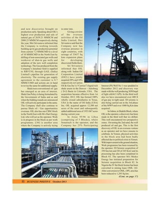 and new discoveries brought on
production early. Speaking about OIL’s
highest ever production and sale of
natural gas of 2639.21 MMSCM and
2080.23 MMSCM respectively during
the year, Shri Srivastava informed that
the Company is working towards
building up its gas production potential
from current 7.2 MMSCMD to a level
of 10 MMSCMD in the North East by
drilling of non-associated gas wells and
workover of shut-in gas wells and
adoption of the new well completion
technology. The Gas produced from the
Company’s Jaisalmer field is supplied
to RRVUNL through GAIL (India)
Limited’s pipeline for generation of
electricity. The existing gas supply
agreement to the customer is 0.7
MMSCUMD and actions are in hand
to revise the same for additional supply.
Shale/non-conventional oil /gas
has emerged as an area of interest.
Shale Gas Policy is being formulated by
the Government of India and as and
when the bidding rounds are announced
OIL will actively participate in the same.
The Company shall also continue to
pursue Shale oil / Gas opportunities
overseas. OIL also has one CBM block
in the North East with M/s Dart Energy
Ltd, who will act as the operator. Work
is in progress in the block as per work
programme. LNG is another area
where the Company is actively trying

11

BUSINESS POSITIVE

to enter into.
Giving a review
of the overseas
activities of the Oil
India Limited, Shri
Srivastava said that the
Company now has
overseas presence in
eight countries, with
acreage of 33657 Sq
kms expansion plans
for
developing
discovered fields there.
Sri Srivastava
informed that OIL
along with Indian Oil
Corporation Limited
(IOCL) have jointly
acquired 20% and 10%
respectively in Carrizo
Oil & Gas Inc’s (“Carrizo”) liquid rich
shale assets in the Denver – Julesburg
( D-J) Basin in Colorado, USA. The
acquisition became effective from 1st
October, 2012. OIL has formed 100%
wholly owned subsidiaries in Texas,
USA in the name of Oil India (USA)
Inc. OIL acquired approx 12,300 net
acres of the asset and subsequently
added additional area of 1953.067 acres
during current year.
In Areas 95/96 in Libya
(comprising of 5 Blocks), where
Sonatrach is the operator, and the
Company has 25% Participating

October-2013

Interest (PI) Well No 1 was spudded in
December 2012 and discovery was
made with the well producing 3050 bopd
of light oil(44.5 API). In the third well
also we have encountered over 400 ft
of gas pay in tight sand. 3D seismic is
also being carried out in the 3rd phase
of the MWP and over 1000 Sq Km data
acquired.
In Gabon, in Shakthi Block, where
OIL is the operator, a discovery has been
made in the third well that we drilled.
This well encountered two prospective
zones. On testing the 2nd sand, the well
produced oil and gas. This is the first
discovery of OIL in an overseas venture
as an operator and we have reasons to
celebrate. In Yemen, physical activities
in the block area had been badly
affected due to political crisis in Yemen.
With improvement in the ground situation,
Work programme has been resumed by
the operator. 2D Seismic acquisition of
350 line km and 3D of 245 Km2 and its
processing has also been completed in
Block 83. The operator M/s Medco
Energy has initiated preparation for
Seismic acquisition in Block 82. In
Nigeria the JV the block license has been
converted to mining lease OML 142.
After conversion to OML, OPL area has
been reduced to 1,295 Sq km.
(Cont. on page 17)

 