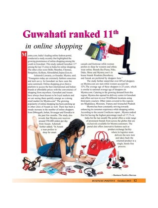 th

Guwahati ranked 11
in online shopping
M yntra.com, India’s leading online fashion portal,
conducted a study recently that highlighted the
growing prominence of online shopping among the
youth in Guwahati. This study ranked Guwahati 11th
among the top 15 cities in India for online shopping.
The other cities were Delhi, Mumbai, Chennai,
Bangalore, Kolkata, Ahmedabad,Jaipur,Goa etc.
Ashutosh Lawania, co-founder, Myntra, said,
“Youngsters today are extremely fashion conscious
and tech savvy. In Guwahati we have seen the
same sentiment. Online shopping gives them a
platform to access the best international and Indian
brands at affordable prices with the convenience of
shopping from anywhere. Guwahati and Assam
have always been known to be loyal markets and
we are seeing them quickly emerge as a strong
retail market for Myntra.com” The growing
popularity of online shopping has been catching up
in other cities of Assam as well. There has been a
steady increase in the number of online shoppers
from Dibrugarh, Jorhat, Sivasagar and Tinsukia in
the past few months. The study also
reveals that Myntra.com receives
around 350-400 orders per day
from Assam. Ashotush
further added, “In Assam
a man prefers to
shop for smart

casuals and footwear while women
prefers to shop for western and ethnic
wear online. Brands like Puma, Nike,
Duke, Shree and Myntra.com’s in
house brands Roadster,Dressberry
and Anouk are preferred by shoppers here.”
The study further stated that over 68%of shoppers
on Myntra.com are men while women account for
32%.The average age of these shoppers is 25 years, which
is similar to national average age of shoppers on
Myntra.com. Catering to the growing demand from this
region, Myntra also opened its delivery centre in Guwahati
and offers services to over 50 different locations using
third party couriers .Other states covered in this regions
are Meghalaya, Mizoram, Tripura and Arunachal Pradesh.
Myntra has been constantly striving towards
enhancing its customer experience while shopping online.
According to the recent ComScore report , Myntra ranked
first for having the highest percentage reach of 17.1% in
India for the last month.The portal offers a wide range
of prominent brands from across the globes that are
exclusively available for Myntra customers. The
portal also offers innovative features such as
product exchange facility
where its logistics team
delivers the new item
and takes back the
returned product in a
single, hassle free
process.

– Business Positive Bureau

BUSINESS POSITIVE

October-2013

12

 