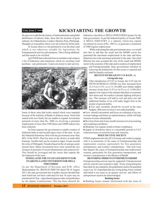 Cont. from 2

KICKSTARTING THE GROWTH

He goes on to add that the history of industrialization and global
distribution of industry hubs, show that the location of great
industry, be it Manchester, London, Munich, Paris, Pittsburgh,
Shanghai or Lancashire, these were all on heavily fertile land.
In Assam, there is a vast potential to even develop Land
which is not otherwise suitable for Agriculture for
Entrepreneurial activity and enterprise. That is being inhibited,
and that needs to be rectified.
(g) FINER had collected from its members and contacts
a list of Industries and enterprises which are awaiting Land
purchase - sale permission / Land conversion to start activity.

Some of these units had works started which were impeded
because of the inability of Banks to disburse loans. Some had
started with own funds, but are unable to expand. Investment
potential of more than Rs. 2000 crs involving a potential
employment of more than 5500 direct and 16000 indirect has
been collected.
h) Finer requests the government to enable creation of
Industrial hubs in and around major cities of the state. As per
the Industrial Intentions filed with the government more than
80% of the IEM’s filed has been in the district of undivided
Kamrup. Another hub can be created in upper Assam around
the cities of Dibrugarh, Tinsukia based on the oil and gas assets
present there. Major investments have come around the city
owing to its presence of social infrastructure and connectivity.
This should be leveraged and the issues that impede the
development of this area,
FINER LAUDS THE STATE GOVERNENT FOR
ENABLING LAND CONVERSION FOR MEGA
INDUSTRIED
As per the Department of Revenue and D.M. office
Memorandum No. REGN.85/2009/189 dated 5th of August
2013, the state government has in public interest decided that
land which has not been cultivated for last 10 years may be
transferred for Non - Agricultural purposes after reclassification
by the deputy Commissioner. This has been allowed for

13

BUSINESS POSITIVE

October-2013

Industries classified as MEGA INDUSTRIES project by the
state government. As per the Industrial policy of Assam 2008,
A MEGA INDUSTRY is a industry which has capital
investment in excess of Rs. 100 Crs, or generates a minimum
of 1000 regular employment.
While welcoming the state governments move, we would
also like to add that the small and the MSME sector has
generated the maximum employment in the state and these
Industries have the maximum potential in the state. Our chief
Minister has also accepted the role of the small and MSME
sector in the economy of the state and in creation of employment
and Entrepreneurship. State governments initiation in
removing the bottlenecks for this sector is required and
shall be heartily welcome.
RECENT INCREASE IN VAT RATE - A
retrograde step
After introduction of VAT in Assam, the VAT rate for
FIFTH SCHEDULE ITEMS was first increased from
12.5 % to 13.5% w.e.f. 31-10-2009, now further sudden
increase of rate from 13.5% to 14.5% w.e.f. 13-09-2013
appears to be unjust in the situation that there is economic
slow down and the market is already fighting with price
rise. This increase will add to cost and price rise and
additional burden of tax will make bigger hole in the
pocket of general public.
" Tax rates normally should be revised in the state
budgets. Mid term revision is not understandable.
" Govt. should concentrate and focus on widening of tax net,
revenue leakage and better tax administration, which will help
increase revenue substantially.
" Revision from mid of any month increases lot of accounting
and compliance problems.
" Moderate Tax regime results in better compliance.
" Inspite of slowdown, there is a reasonable growth in VAT
collection hence no need for knee jerk reactions.
ROLE OF CIVIL SOCIETY
FINER emphasises the role of Civil society and wishes to engage
with it in promotion of the cause of Entrepreneurship and
employment creation, particularly for first generation
entrepreneurs, and women’s entrepreneurs. One such issue
that impacts the cause of Entrepreneurship and employment
creation, particularly for first generation entrepreneurs, and
women’s entrepreneurs is the Menace of Bandh.
RESTORING PRIDE IN ENTREPRENUERSHIP
Entrepreneurship activity must be supported. Entrepreneurial
activity must be seen in positive light. If any wrong doing has
been done by any enterprise, the perpetrators need to be punished
as per Law. It’s important that any wrong doing of any isolated
individual is not seem as an generic activity, and efforts of
entrepreneurs need to be acknowledged.
Banking Issues
" Banking Issues remain intertwined with the issue of

 