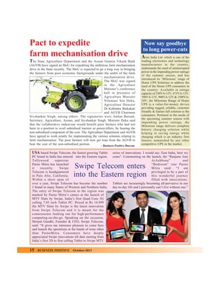 Pact to expedite
farm mechanisation drive
T he

State Agriculture Department and the Assam Gramin Vikash Bank
(AGVB) have signed an MoU for expediting the ambitious farm mechanisation
drive in the State recently. The MoU is expected to go a long way in bringing
the farmers from poor economic backgrounds under the ambit of the farm
mechanisation drive.
The MoU was signed
in the Agriculture
Minister’s conference
hall in presence of
Agriculture Minister
Nilamani Sen Deka,
Agriculture Director
Dr Kabindra Barkakati
and AGVB Chairman
Sivshankar Singh, among others. The signatories were Amlan Baruah,
Secretary, Agriculture, Assam, and Sivshankar Singh. Minister Deka said
that the collaborative endeavour would benefit poor farmers who had not
been in a position to avail subsidised tractors or power-tillers, by bearing the
non-subsidised component of the cost. The Agriculture Department and AGVB
have agreed to work jointly for implementing the various schemes relating to
farm mechanisation. The poor farmers will now get loan from the AGVB to
bear the cost of the non-subsidised portion.
– Business Positive Bureau

USA based Swipe Telecom, the fastest growing Tablet
PC brand in India has entered into the Eastern region.
Tollywood
superstar
Parno Mitra has launched
it
recently.
Swipe
Telecom is headquartered
in Palo Alto, California.
Within a short span of
over a year, Swipe Telecom has become the number
1 brand in many States of Western and Northern India.
The entry of Swipe Telecom in the region was
marked by Parno Mitra’s cameo at the launch of
MTV Slate by Swipe, India’s first Quad Core 3G
calling 7.85 inch Tablet PC. Priced at Rs 14,999
the MTV Slate by Swipe is the latest innovation
from Swipe Telecom and it is meant for the
connoisseurs looking out for high-performance
computing-on-the-go. Speaking on the occasion,
Shripal Gandhi, Founder & CEO, Swipe Telecom,
said: “It gives me immense pleasure to come here
and launch the operations at the hands of none other
than ParnoMitra. Consumers have deeply
appreciated Swipe innovations till date starting from
India’s first 3D to first calling Tablet to Swipe MTV

Now say goodbye
to long power-cuts
A

rise India Ltd. which is one of the
leading electronics and technology
manufacturers in the country,
understands the need of uninterrupted
power in the impending power outrage
of the summer season, and has
introduced its ‘Milestone’ range of
Home UPS Solutions to address the
need of the Home UPS consumers in
the country. Available in ratings
capacity of 250VA-12V, 475VA-12V,
700VA-12V, 900VA-12V & 1500VA24V; the Milestone Range of Home
UPS is a value-for-money device
providing rugged, reliable, customer
friendly & feature full solution to the
consumers. Pertinent to the needs of
the upcoming summer season with
impending power outrage, the
Milestone range delivers complete
battery charging solution while
helping in saving energy while
charging which is an industry first
feature, unmatched by any other
competitive UPS in the market.

series of innovations. I would say: East India, here we
come”. Commenting on the launch, the “Ranjana Ami
ArAshbona”
and
“Bedroom” star Parno
Mitra said: “I am
privileged to be a part of
this wonderful journey
filled with innovations.
Tablets are increasingly becoming all-pervasive in our
day-to-day life and I personally can’t live without one.”

Swipe Telecom enters
into the Eastern region

15

BUSINESS POSITIVE

October-2013

 