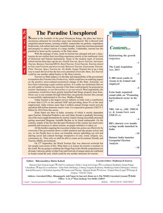 E
The Paradise Unexplored
d Situated at the foothills of the great Himalayan Range, the place has been a
attraction for
since time immemorial. She is
i mysteriousnatural beauty, travellerswildlife, immaculate tea gardens,blessed with
unspoiled
teeming
stupendous
biodiversity, rich culture and warm, beautiful people. Assam has enormous potential
t and prospect to attract tourists at a large number. Undeniably, tourism has the
economy of
o potential to boost up the of time, trendthe State alone. changed and now a days,
With the passage
in tourism has
tourists do not confine their travelling experience merely to the traditional visits
r of Historical and Natural destinations. Some of the modern types of tourism
i which tourists these days opt for are- Health Tourism, Sports Tourism, Adventure
Tourism, Business Tourism(MICE), Rural Tourism, Farm Tourism, Tourism related
Tourism,
a to Fairs and Festivals and most recently Monsoon Tourism, Gastronomygo a long
Polar Tourism, Space Tourism etc. No doubt, Assam Tourism has to
reach
but she has
l way tobe one this leveladded featureevery potential (if not all). Here, Tea Tourism
could
another
to the State tourism.
Tourism is a State subject; it is the duty and responsibility of the government
to transform the Potential into Productivity, which could have an enduring impact
on the positive socio-cultural-economical change of the State. Ironically, we
have been witnessing a quite contrary picture. It is really our misfortune that we
are still unable to foresee the outcome if the State could properly be projected as
tourists’ destination; we are blessed but we are not sensed. Most importantly, the
commoners would have been greatly benefited had things properly been done.
Home-stay is one example through which they can generate income; this concept
is successfully implemented in Orcchaa, Madhya Pradesh.
Today tourism is the largest service industry in India with a contribution
of more than 6.23% to the national GDP and providing about 9% of the total
employment. India witness more than 6 million annual foreign tourist arrivals
and about 600 million domestic tourist visits. It is expected to generate US$275.5
billion by 2018 from this sector.
Some States are there in India, economy of which is mostly dependant
upon Tourism. Himachal Pradesh is one such State; Kerala is gradually becoming
one of the most sought destinations by tourists, Gujrat is being succesfully promoted
getting associated Megastar Amitabh Bachan as its brand ambassador. On the
contrary, inspite of the fact that this part (Norteast) of the country has much more
potential and resources to attract tourists, no proper inititiative is taken yet.
All the hurdles negating the execution of plan into action can effectively be
overcome if the government shows a noble intention and take proper action; and
yes, we the People have to show our bonafide interest upholding our rich and
adoring social and cultural heritage irrespective of cast, creed, religion, sex,
community etc. Then only we shall be able to create an Investment friendly and
Tourists affable environment.
On 27th September, the World Tourism Day was observed worlwide but
few people were aware of this. What there is in Assam for tourists is nowhere in
the world. We are going to celebrate the Durga Puja in this Month; preparations are
all ready. Likewise, plenty of other Fairs and Festivals of unique nature are celebrated
in Assam round the year, which could be one another attraction for tourists.

Editor: Bikramaditya Dutta Kakoti

Contents...
Kickstarting the growth
trajectory
–1
The Land Acquisition
Act, 2013
–3
9, 000 rural youths in
Assam to be trained and
employed
–5
Exim bank organized
round table on “Promoting
horticultural sector in the
NE”
–6
NRL 144 cr., OIL 3589.34
cr. & Assam Govt. earn
2368.23 cr.
–9
BD’s shortest ever insulin
syringe needle launched in
India
–18
Datanet India launches
Geospatial Election
Analysis
–18

Executive Editor: Madhurjya D. Konwar

Bureau Chief- Kalyan Gogoi ! Chief Co-ordinator ( Delhi ): Arup Jyoti Gogoi ! Co-ordinator (Kolkata): Rudra Pratap
Choudhury ! Special co-ordinators : Jasho Rabi (Shillong), Lithung Tungsha (Kohima), Madhurjya Saikia (Duliajan), Tanmoy
Saikia(Mizoram), L.M.Sarkar(Agartala) ! Finance and Planing : Dipayan Borah ! Advisor : Pranjal Dutta (Legal) ! Design &
Grapics : Nitul Kr. Dutta
Address : Guwahati Office– Bhangagarh, Anil Nagar, by lane no2, House no-1, Pin-781003, Guwahati (Assam) ! Delhi
Office– A-12, 2nd floor, Kalkaji, New Delhi- 110019
e-mail : businesspositive123@gmail.com
Mobile : 9954223870, 9508708837

 