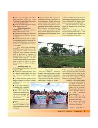 " person who hold rights under India’s
The Scheduled Tribes and Other
Traditional Forest Dwellers (Recognition
of Forest Rights) Act, 2006
" person who has been granted such right
by an order of the Court
Limits on acquisition
LARR Bill 2011 forbids land acquisition
when such acquisition would:
" cumulatively exceed 5% of multi-crop
irrigated area in any district in any state
of India, or
" cumulatively exceed 10% of singlecrop net sown area in any district in any
state of India, if the net sown area in that
district was less than 50% of the total area
of the district
Even below these threshold,
LARR 2011 requires that wherever multi
crop irrigated land is acquired an
equivalent area of culturable wasteland
shall be developed by the state for
agricultural purposes. These limits shall
not apply to linear projects. LARR 2011
illustrates linear projects with examples
such as railways, highways, major
district roads, power lines, and irrigation
canals.
Highlights of the Act
Following are the highlights of the Land
Acquisition Bill:
" Payment of compensations that is up
to 4 times the market value in rural areas
and 2 times the market value in urban
areas.
" To address historical injustice the Bill
applies retrospectively to cases where no
land acquisition award has
been made.
" No law can be acquired in
Scheduled Areas without the
consent of the Gram Sabhas.
" No one shall be
dispossessed until and unless
all payments are made and
alternative sites for the
resettlement
and
rehabilitation have been
prepared.
" Compensation to those
who are dependent on the
land being acquired for their
livelihood.

" In cases where PPP projects are
involved or acquisition is taking place for
private companies, the Bill requires the
consent of no less than 70 per cent and 80
per cent respectively (in both cases) of
those whose land is sought to be acquired.
" To safeguard food security and to
prevent arbitrary acquisition, the Bill
directs States to impose limits on the area
under agricultural cultivation that can be
acquired.

outline the resettlement and rehabilitation
entitlements to land owners and livelihood
losers, which shall be in addition to the
minimum compensation per Schedule I.
The market value of the proposed
land to be acquired, shall be set as the
higher of:
" the minimum land value, if any,
specified in the Indian Stamp Act, 1899
for the registration of sale deeds in the
area, where the land is situated; or

Compensation
Clause 26 of LARR 2011 defines the
method by which market value of the land
shall be computed under the proposed law.
Schedule I outlines the proposed minimum
compensation based on a multiple of
market value. Schedule II through VI

" the average of the sale price for similar
type of land being acquired, ascertained
from the highest fifty per cent of the sale
deeds registered during the preceding three
years in the nearest village or nearest
vicinity of the land being acquired
LARR 2011 bill proposes that the
minimum compensation be
a multiple of the total of
above ascertained market
value plus a solatium.
Specifically, the current
version of the Bill proposes
the
total
minimum
compensation be:
" At least four times the
market value for land
acquired in rural areas;
" At least two times the
market value for land
acquired in urban areas.
– Business Positive Bureau

BUSINESS POSITIVE

October-2013

4

 