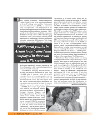 B ASIX Academy for Building Lifelong Employability
Limited (B-ABLE), one of the most respected names
in the skill building sector and the Employment
Generation Mission Assam (EGM), an autonomous
body which provides self- employment to the
unemployed and additional work for the under-employed,
signed a decisive Memorandum of Agreement (MoU)
recently in Guwahati, Assam. Under this partnership,
B-ABLE will identify and train 9,000 students belonging
to rural areas within a period of three years and provide
opportunities of employment in the retail and business
processing outsourcing (BPO) sectors. With Assam
attracting new investment and business interests, skill

9,000 rural youths in
Assam to be trained and
employed in the retail
and BPO sectors
development undoubtedly becomes important so that
the local population is able to realize their aspirations in
terms of sustainable livelihood.
Sushil Ramola, Managing Director and CEO of
B-ABLE, and a social entrepreneur at heart, says,
“B-ABLE today is playing a vital role in skill
training to bottom of pyramid population, thereby
providing a real time connect between the job
providers and job seekers. We aim to impart skills
that lead to lifelong and gainful employment and
a profitable entrepreneurial venture, in various
industries and service sectors across India.”
B-ABLE plans to open eight centers
which would be fully residential in nature
with state-of-the-art infrastructure in
Sonitpur, Kamrup, Nagaon, and
KarbiAnglong districts. As of now, two
centers have already started being
operational in Nagaon and the city of Tezpur,
and 200 students have already been enrolled
into the program. B-ABLE is currently on
look out for infrastructure and other facilities
to open the centres in Kamrup and
KarbiAnglong. Under the project, B-ABLE
will provide free boarding and lodging
facilities to the students under this program.

5

BUSINESS POSITIVE

October-2013

The duration of the course is three months and the
minimum eligibility criterion has been kept as 10th standard
pass and above to be able to enroll for the training
program. In addition to the courses of retail marketing
and BPO, the students will also be exposed to basic
spoken English, computer, and soft skills to enhance their
professional competence and match market requirements.
The batch has been kept within 30-35 students, so that
proper attention and care can be given to the learning
and coping requirements of each of the students. After
the successful completion of the training, the students
will be provided placement assistance in retail outlets and
BPOs within and outside Assam. B-ABLE has the vision
that every youth should be able to earn Rs. 60,000 per
annum. In 2012, B-ABLE successfully piloted a similar
program wherein 100 unemployed youths of the North
Eastern Region including Assam were trained on retail
and sales marketing. The initiative was run under Youth
Employment Scheme of Nehru Yuva Kendra Sangathan,
an autonomous organization under the Ministry of Youth
and Sports, Government of India, placed more than 80%
students with average salary of 60,000 per annum.
MirnalKurmi from Sonitpur district was sitting
unemployed in his remote village. He belongs to a poor
farming family with an annual income of less than
20,000, because of which he and his brother could not
study beyond high school. He heard about B-ABLE
from a close friend and registered for the program. After
three months of training, he was placed with SSN
logistics. Currently, he is working as a junior supervisor
and earning INR 11,800 per month. “I have two
assistants working under me. I am very happy that I
have been able to save INR 25,000 which I want to
spend judiciously for my family members back home,”
shares a beaming Mrinal.B-ABLE has touched many
lives and has helped youths like Mrinal aspire for
employment and a chance to be financially independent.
– Business Positive Bureau

 
