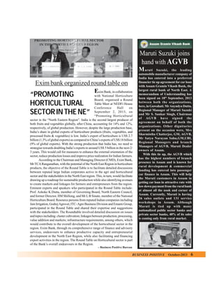 Maruti Suzuki joins
hand with AGVB
M

Exim bank organized round table on
E

xim Bank, in collaboration
with National Horticulture
Board, organised a Round
Table Meet at NEDFi House
Conference
Hall
on
September 2, 2013, on
“Promoting Horticultural
sector in the “North Eastern Region”. India is the second largest producer of
both fruits and vegetables globally, after China, accounting for 14% and 12%,
respectively, of global production. However, despite the large production base,
India’s share in global exports of horticulture products (fruits, vegetables, and
processed fruits & vegetables) is low. India’s export of horticulture is US$ 2.7
billion (1.3% of global exports) as compared to China’s exports of US$ 18 billion
(9% of global exports). With the strong production that India has, we need to
strategise towards doubling India’s exports to around US$ 5 billion in the next 2/
3 years. This would call for measures to enhance the external orientation of the
sector, reduce production losses and improve price realization for Indian farmers.
According to the Chairman and Managing Director (CMD), Exim Bank,
Mr TCA Ranganathan, with the potential of the North East Region in horticulture
products, the objective of the Round Table is to facilitate detailed discussions
between reputed large Indian corporates active in the agri and horticultural
sector and the stakeholders in the North East region. This, in turn, would facilitate
drawing up a roadmap for sustainable production while also identifying avenues
to create markets and linkages for farmers and entrepreneurs from the region.
Eminent experts and speakers who participated in the Round Table include:
Prof. Ashoke K.Dutta, member of Governing Board, North Eastern Council,
and former Director, IIM Shillong, and Mr L B Sinate, member of the National
Horticulture Board. Resource persons from reputed Indian companies including
Jain Irrigation, Godrej Agrovet, ITC- Agro Business Division and Emami Group,
participated in the Round Table and shared their expertise and suggestions
with the stakeholders. The Roundtable involved detailed discussion on issues
and topics including: cluster cultivation; linkages between production, processing,
value addition and markets; infrastructure requirements, among others, which
would contribute to the overall development of the horticultural sector in the
region. Exim Bank, through its comprehensive range of finance and advisory
services, endeavours to enhance productive capacity and entrepreneurial
development in the North East Region, while also facilitating and financing
export activities in the region. The Round Table on Horticultural sector is part
of the Bank’s overall endeavours in the Region.

“PROMOTING
HORTICULTURAL
SECTOR IN THE NE”

aruti Suzuki, the leading
automobile manufacturer company of
India has entered into a preferred
financier tie up agreement for car loan
with Assam Gramin Vikash Bank, the
largest rural bank of North East. A
memorandum of Understanding has
been signed on 18th September, 2013
between both the organizations,
here, in Guwahati. Mr Anyndya Dutta,
Regional Manager of Maruti Suzuki
and Mr S. Sankar Singh, Chairman
of AGVB have signed the
agreement on behalf of both the
organizations. Other dignitaries
present on the occasion were, Mrs
Sharmistha Chatterjee, GM, AGVB,
Mr Satya Narayan Sahu,GM,UBI,
Regional Managers and branch
Managers of AGVB, Maruti Dealer
owners of Assam.
With this tie up, the AGVB which
has the highest numbers of branch
presence in Assam and is known for
rural development & commercial
funding has entered into passenger
car finance in Assam. This will help
the Maruti customers in Assam in
getting car loan in attractive rate with
low down payment from the rural bank
at almost all the nook and corner of
Assam. Currently, Maruti is having
26 sales outlets and 131 service
workshops in Assam. Although
Maruti is tied up with many
nationalized public sector banks and
private sector banks, 40% of its sales
is coming only from rural market.

– Business Positive Bureau

BUSINESS POSITIVE

October-2013

6

 