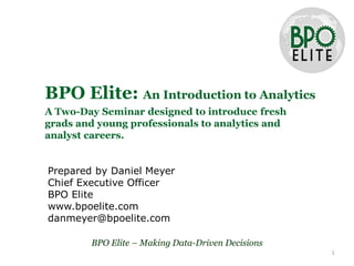 BPO Elite: An Introduction to Analytics
A Two-Day Seminar designed to introduce fresh
grads and young professionals to analytics and
analyst careers.


Prepared by Daniel Meyer
Chief Executive Officer
BPO Elite
www.bpoelite.com
danmeyer@bpoelite.com

        BPO Elite – Making Data-Driven Decisions
                                                   1
 