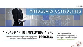 A ROADMAP TO IMPROVING A BPO
PROGRAMA MindGears Consulting Insight Engagement
towards Operational Excellence (OPEX)
Teki Abary Repalda
Senior Consulting Partner &
Six Sigma Master Black Belt
www.mindgearsconsulting.com
MINDGEARS CONSULTING
insight-driven solutions. creative learning.
 