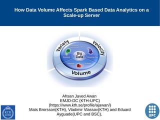 1
How Data Volume Affects Spark Based Data Analytics on a
Scale-up Server
Ahsan Javed Awan
EMJD-DC (KTH-UPC)
(https://www.kth.se/profile/ajawan/)
Mats Brorsson(KTH), Vladimir Vlassov(KTH) and Eduard
Ayguade(UPC and BSC),
 