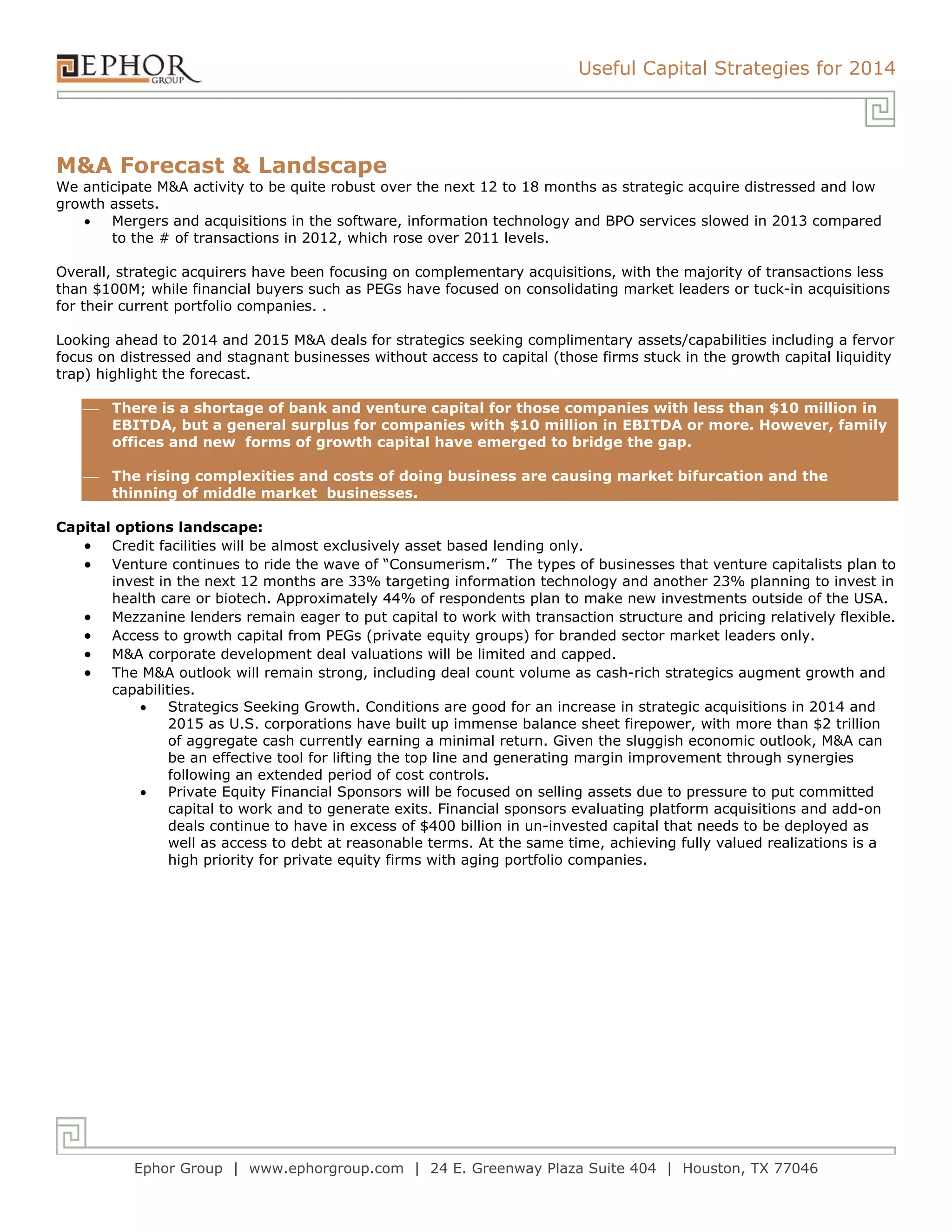 Useful Capital Strategies for 2014
Ephor Group | www.ephorgroup.com | 24 E. Greenway Plaza Suite 404 | Houston, TX 77046
M&A Forecast & Landscape
We anticipate M&A activity to be quite robust over the next 12 to 18 months as strategic acquire distressed and low
growth assets.
 Mergers and acquisitions in the software, information technology and BPO services slowed in 2013 compared
to the # of transactions in 2012, which rose over 2011 levels.
Overall, strategic acquirers have been focusing on complementary acquisitions, with the majority of transactions less
than $100M; while financial buyers such as PEGs have focused on consolidating market leaders or tuck-in acquisitions
for their current portfolio companies. .
Looking ahead to 2014 and 2015 M&A deals for strategics seeking complimentary assets/capabilities including a fervor
focus on distressed and stagnant businesses without access to capital (those firms stuck in the growth capital liquidity
trap) highlight the forecast.
 There is a shortage of bank and venture capital for those companies with less than $10 million in
EBITDA, but a general surplus for companies with $10 million in EBITDA or more. However, family
offices and new forms of growth capital have emerged to bridge the gap.
 The rising complexities and costs of doing business are causing market bifurcation and the
thinning of middle market businesses.
Capital options landscape:
 Credit facilities will be almost exclusively asset based lending only.
 Venture continues to ride the wave of “Consumerism.” The types of businesses that venture capitalists plan to
invest in the next 12 months are 33% targeting information technology and another 23% planning to invest in
health care or biotech. Approximately 44% of respondents plan to make new investments outside of the USA.
 Mezzanine lenders remain eager to put capital to work with transaction structure and pricing relatively flexible.
 Access to growth capital from PEGs (private equity groups) for branded sector market leaders only.
 M&A corporate development deal valuations will be limited and capped.
 The M&A outlook will remain strong, including deal count volume as cash-rich strategics augment growth and
capabilities.
 Strategics Seeking Growth. Conditions are good for an increase in strategic acquisitions in 2014 and
2015 as U.S. corporations have built up immense balance sheet firepower, with more than $2 trillion
of aggregate cash currently earning a minimal return. Given the sluggish economic outlook, M&A can
be an effective tool for lifting the top line and generating margin improvement through synergies
following an extended period of cost controls.
 Private Equity Financial Sponsors will be focused on selling assets due to pressure to put committed
capital to work and to generate exits. Financial sponsors evaluating platform acquisitions and add-on
deals continue to have in excess of $400 billion in un-invested capital that needs to be deployed as
well as access to debt at reasonable terms. At the same time, achieving fully valued realizations is a
high priority for private equity firms with aging portfolio companies.
 