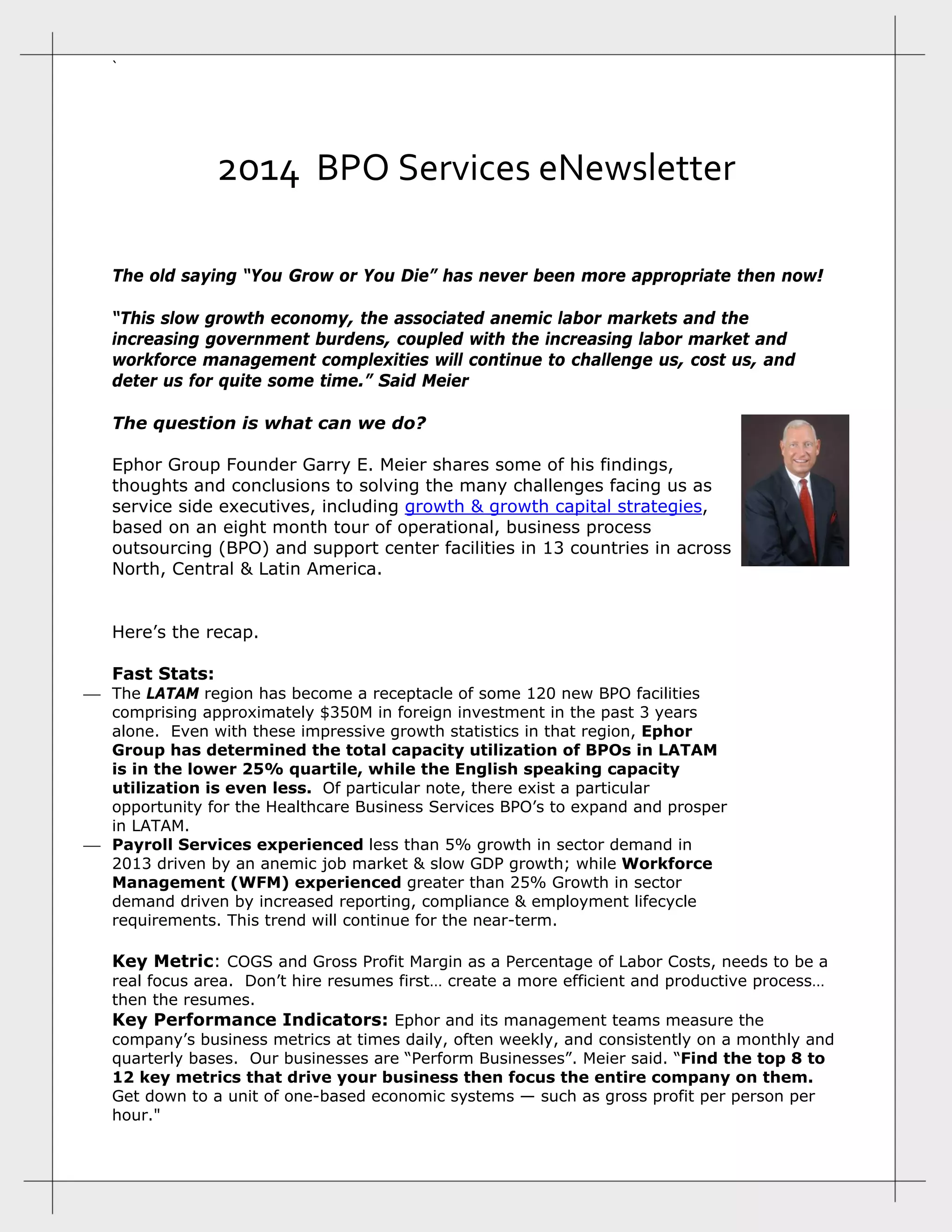 ` 
2014  BPO Services eNewsletter 
The old saying “You Grow or You Die” has never been more appropriate then now!
“This slow growth economy, the associated anemic labor markets and the
increasing government burdens, coupled with the increasing labor market and
workforce management complexities will continue to challenge us, cost us, and
deter us for quite some time.” Said Meier
The question is what can we do?
Ephor Group Founder Garry E. Meier shares some of his findings,
thoughts and conclusions to solving the many challenges facing us as
service side executives, including growth & growth capital strategies,
based on an eight month tour of operational, business process
outsourcing (BPO) and support center facilities in 13 countries in across
North, Central & Latin America.
Here’s the recap.
Fast Stats:
 The LATAM region has become a receptacle of some 120 new BPO facilities
comprising approximately $350M in foreign investment in the past 3 years
alone. Even with these impressive growth statistics in that region, Ephor
Group has determined the total capacity utilization of BPOs in LATAM
is in the lower 25% quartile, while the English speaking capacity
utilization is even less. Of particular note, there exist a particular
opportunity for the Healthcare Business Services BPO’s to expand and prosper
in LATAM.
 Payroll Services experienced less than 5% growth in sector demand in
2013 driven by an anemic job market & slow GDP growth; while Workforce
Management (WFM) experienced greater than 25% Growth in sector
demand driven by increased reporting, compliance & employment lifecycle
requirements. This trend will continue for the near-term.
Key Metric: COGS and Gross Profit Margin as a Percentage of Labor Costs, needs to be a
real focus area. Don’t hire resumes first… create a more efficient and productive process…
then the resumes.
Key Performance Indicators: Ephor and its management teams measure the
company’s business metrics at times daily, often weekly, and consistently on a monthly and
quarterly bases. Our businesses are “Perform Businesses”. Meier said. “Find the top 8 to
12 key metrics that drive your business then focus the entire company on them.
Get down to a unit of one-based economic systems — such as gross profit per person per
hour."
 