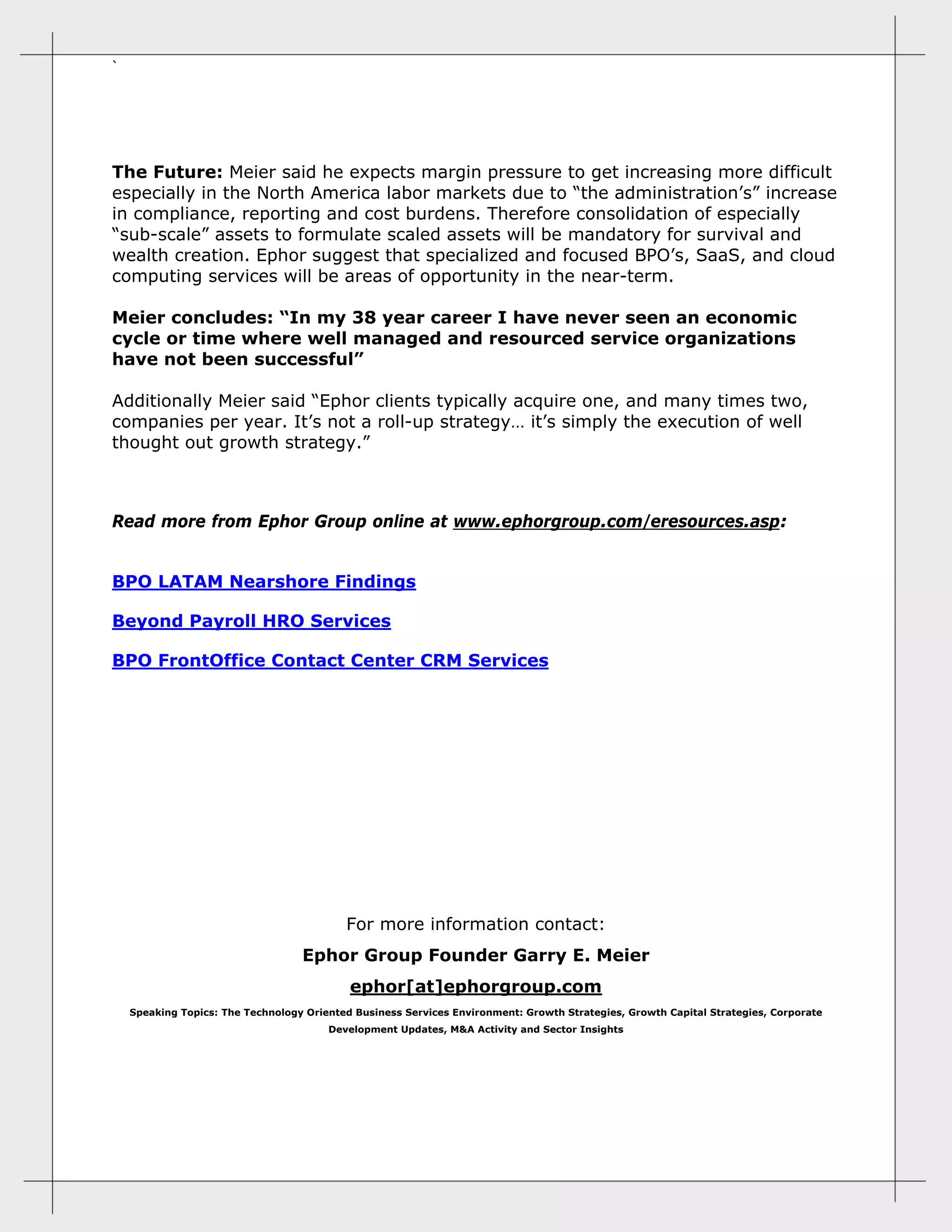 ` 
The Future: Meier said he expects margin pressure to get increasing more difficult
especially in the North America labor markets due to “the administration’s” increase
in compliance, reporting and cost burdens. Therefore consolidation of especially
“sub-scale” assets to formulate scaled assets will be mandatory for survival and
wealth creation. Ephor suggest that specialized and focused BPO’s, SaaS, and cloud
computing services will be areas of opportunity in the near-term.
Meier concludes: “In my 38 year career I have never seen an economic
cycle or time where well managed and resourced service organizations
have not been successful”
Additionally Meier said “Ephor clients typically acquire one, and many times two,
companies per year. It’s not a roll-up strategy… it’s simply the execution of well
thought out growth strategy.”
Read more from Ephor Group online at www.ephorgroup.com/eresources.asp:
BPO LATAM Nearshore Findings
Beyond Payroll HRO Services
BPO FrontOffice Contact Center CRM Services
 
 
 
 
 
For more information contact:
Ephor Group Founder Garry E. Meier
ephor[at]ephorgroup.com
Speaking Topics: The Technology Oriented Business Services Environment: Growth Strategies, Growth Capital Strategies, Corporate
Development Updates, M&A Activity and Sector Insights 
 