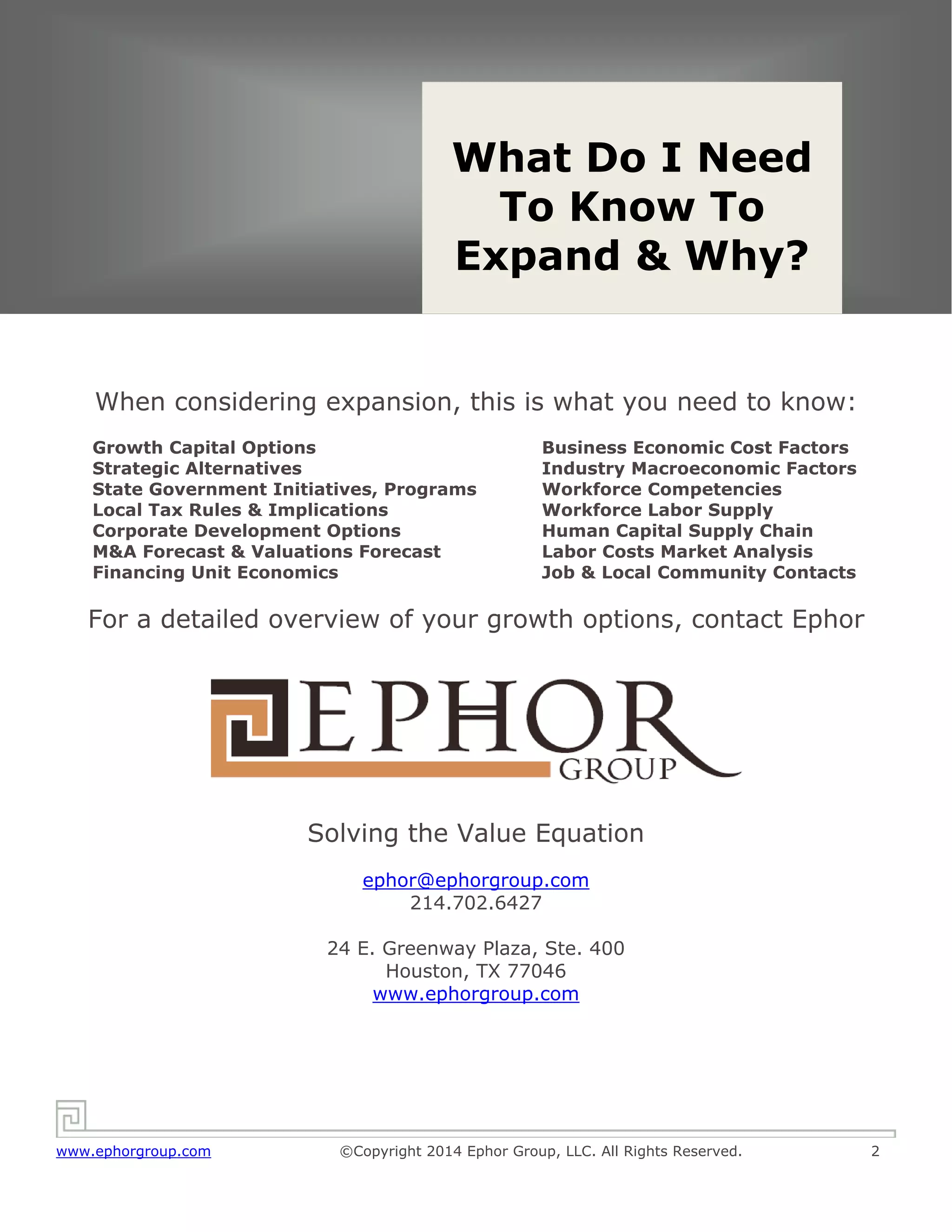 Solving the Value Equation
www.ephorgroup.com ©Copyright 2014 Ephor Group, LLC. All Rights Reserved. 2
When considering expansion, this is what you need to know:
Growth Capital Options
Strategic Alternatives
State Government Initiatives, Programs
Local Tax Rules & Implications
Corporate Development Options
M&A Forecast & Valuations Forecast
Financing Unit Economics
Business Economic Cost Factors
Industry Macroeconomic Factors
Workforce Competencies
Workforce Labor Supply
Human Capital Supply Chain
Labor Costs Market Analysis
Job & Local Community Contacts
For a detailed overview of your growth options, contact Ephor
Solving the Value Equation
ephor@ephorgroup.com
214.702.6427
24 E. Greenway Plaza, Ste. 400
Houston, TX 77046
www.ephorgroup.com
What Do I Need
To Know To
Expand & Why?
 