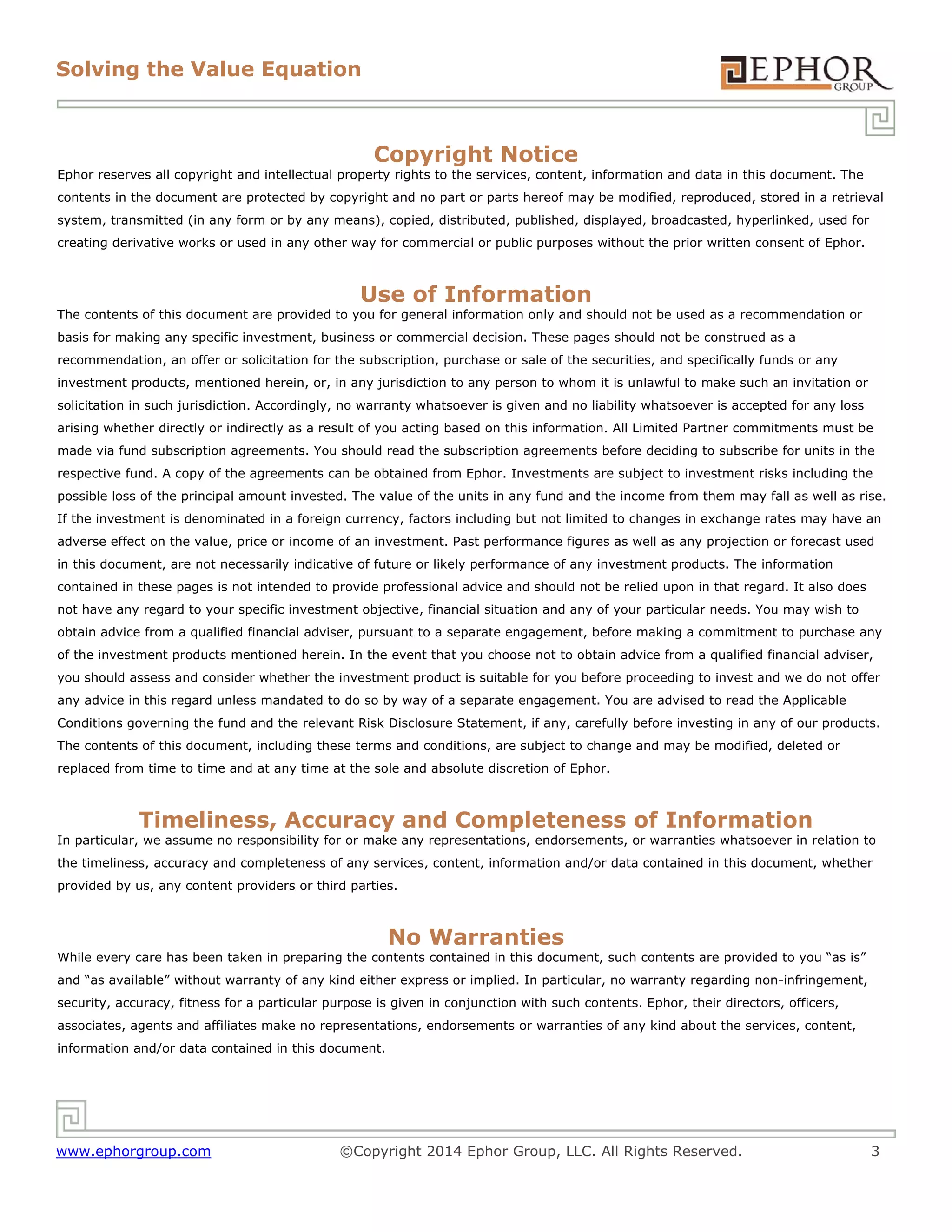 Solving the Value Equation
www.ephorgroup.com ©Copyright 2014 Ephor Group, LLC. All Rights Reserved. 3
Copyright Notice
Ephor reserves all copyright and intellectual property rights to the services, content, information and data in this document. The
contents in the document are protected by copyright and no part or parts hereof may be modified, reproduced, stored in a retrieval
system, transmitted (in any form or by any means), copied, distributed, published, displayed, broadcasted, hyperlinked, used for
creating derivative works or used in any other way for commercial or public purposes without the prior written consent of Ephor.
Use of Information
The contents of this document are provided to you for general information only and should not be used as a recommendation or
basis for making any specific investment, business or commercial decision. These pages should not be construed as a
recommendation, an offer or solicitation for the subscription, purchase or sale of the securities, and specifically funds or any
investment products, mentioned herein, or, in any jurisdiction to any person to whom it is unlawful to make such an invitation or
solicitation in such jurisdiction. Accordingly, no warranty whatsoever is given and no liability whatsoever is accepted for any loss
arising whether directly or indirectly as a result of you acting based on this information. All Limited Partner commitments must be
made via fund subscription agreements. You should read the subscription agreements before deciding to subscribe for units in the
respective fund. A copy of the agreements can be obtained from Ephor. Investments are subject to investment risks including the
possible loss of the principal amount invested. The value of the units in any fund and the income from them may fall as well as rise.
If the investment is denominated in a foreign currency, factors including but not limited to changes in exchange rates may have an
adverse effect on the value, price or income of an investment. Past performance figures as well as any projection or forecast used
in this document, are not necessarily indicative of future or likely performance of any investment products. The information
contained in these pages is not intended to provide professional advice and should not be relied upon in that regard. It also does
not have any regard to your specific investment objective, financial situation and any of your particular needs. You may wish to
obtain advice from a qualified financial adviser, pursuant to a separate engagement, before making a commitment to purchase any
of the investment products mentioned herein. In the event that you choose not to obtain advice from a qualified financial adviser,
you should assess and consider whether the investment product is suitable for you before proceeding to invest and we do not offer
any advice in this regard unless mandated to do so by way of a separate engagement. You are advised to read the Applicable
Conditions governing the fund and the relevant Risk Disclosure Statement, if any, carefully before investing in any of our products.
The contents of this document, including these terms and conditions, are subject to change and may be modified, deleted or
replaced from time to time and at any time at the sole and absolute discretion of Ephor.
Timeliness, Accuracy and Completeness of Information
In particular, we assume no responsibility for or make any representations, endorsements, or warranties whatsoever in relation to
the timeliness, accuracy and completeness of any services, content, information and/or data contained in this document, whether
provided by us, any content providers or third parties.
No Warranties
While every care has been taken in preparing the contents contained in this document, such contents are provided to you “as is”
and “as available” without warranty of any kind either express or implied. In particular, no warranty regarding non-infringement,
security, accuracy, fitness for a particular purpose is given in conjunction with such contents. Ephor, their directors, officers,
associates, agents and affiliates make no representations, endorsements or warranties of any kind about the services, content,
information and/or data contained in this document.
 